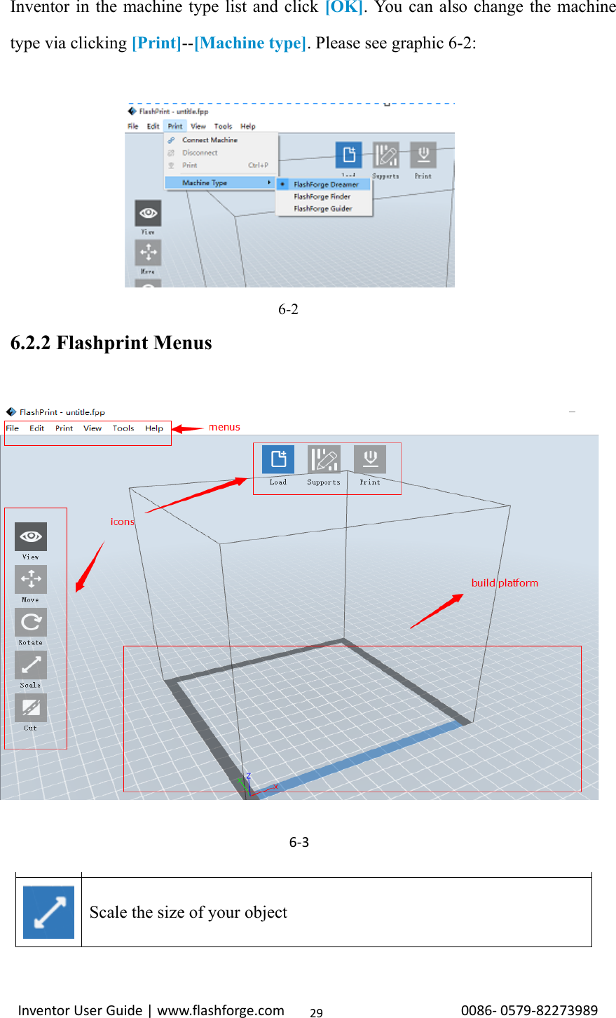                                                                                                                                                             InventorUserGuide|www.flashforge.com0086‐0579‐8227398929Inventor in the machine type list and click [OK]. You can also change the machine type via clicking [Print]--[Machine type]. Please see graphic 6-2:                                                      6-2 6.2.2 Flashprint Menus        Load one or multiple files.   Enter the support edit mode   View FlashPrint home screen from one of six viewing angles.   Move model around on xy-plane; shift+click to move along z axis   Turn and rotate your model   Scale the size of your object 6‐3