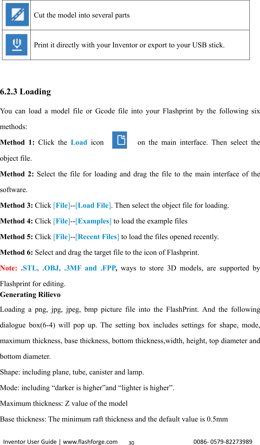                                                                                                                                                             InventorUserGuide|www.flashforge.com0086‐0579‐8227398930 6.2.3 Loading You can load a model file or Gcode file into your Flashprint by the following six methods:  Method 1: Click the Load icon         on the main interface. Then select the object file. Method 2: Select the file for loading and drag the file to the main interface of the software. Method 3: Click [File]--[Load File]. Then select the object file for loading. Method 4: Click [File]--[Examples] to load the example files Method 5: Click [File]--[Recent Files] to load the files opened recently. Method 6: Select and drag the target file to the icon of Flashprint. Note: .STL, .OBJ, .3MF and .FPP,  ways to store 3D models, are supported by Flashprint for editing. Generating Rilievo Loading a png, jpg, jpeg, bmp picture file into the FlashPrint. And the following dialogue box(6-4) will pop up. The setting box includes settings for shape, mode, maximum thickness, base thickness, bottom thickness,width, height, top diameter and bottom diameter.   Shape: including plane, tube, canister and lamp.   Mode: including “darker is higher”and “lighter is higher”. Maximum thickness: Z value of the model Base thickness: The minimum raft thickness and the default value is 0.5mm   Cut the model into several parts   Print it directly with your Inventor or export to your USB stick. 