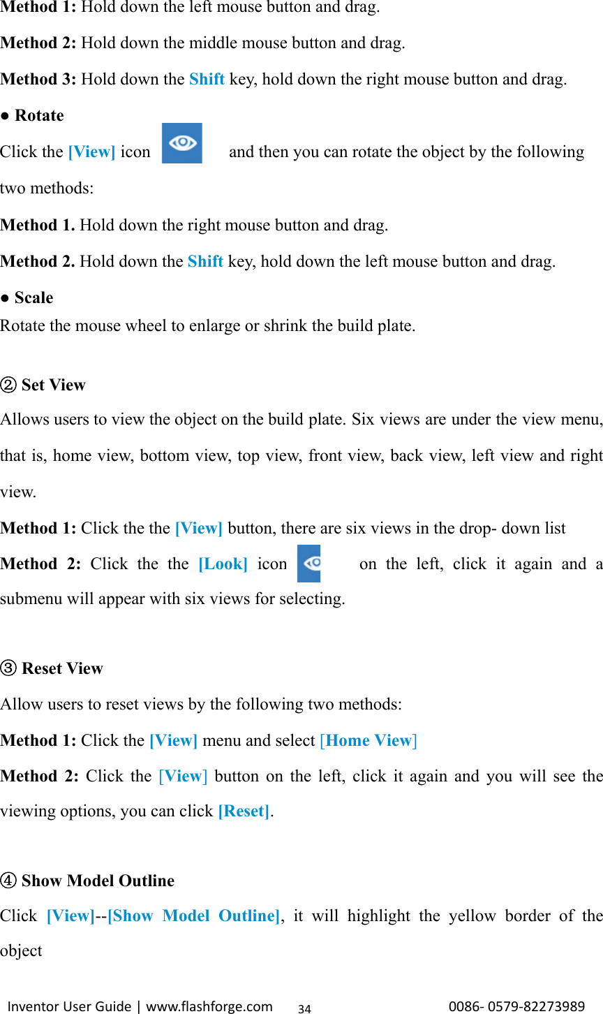                                                                                                                                                             InventorUserGuide|www.flashforge.com0086‐0579‐8227398934Method 1: Hold down the left mouse button and drag. Method 2: Hold down the middle mouse button and drag. Method 3: Hold down the Shift key, hold down the right mouse button and drag.   ● Rotate Click the [View] icon         and then you can rotate the object by the following two methods: Method 1. Hold down the right mouse button and drag. Method 2. Hold down the Shift key, hold down the left mouse button and drag. ● Scale Rotate the mouse wheel to enlarge or shrink the build plate.       ②Set View Allows users to view the object on the build plate. Six views are under the view menu, that is, home view, bottom view, top view, front view, back view, left view and right view.   Method 1: Click the the [View] button, there are six views in the drop- down list Method 2: Click the the [Look] icon        on the left, click it again and a submenu will appear with six views for selecting.   ③Reset View Allow users to reset views by the following two methods: Method 1: Click the [View] menu and select [Home View] Method 2: Click the [View] button on the left, click it again and you will see the viewing options, you can click [Reset].   ④Show Model Outline Click  [View]--[Show Model Outline], it will highlight the yellow border of the object 