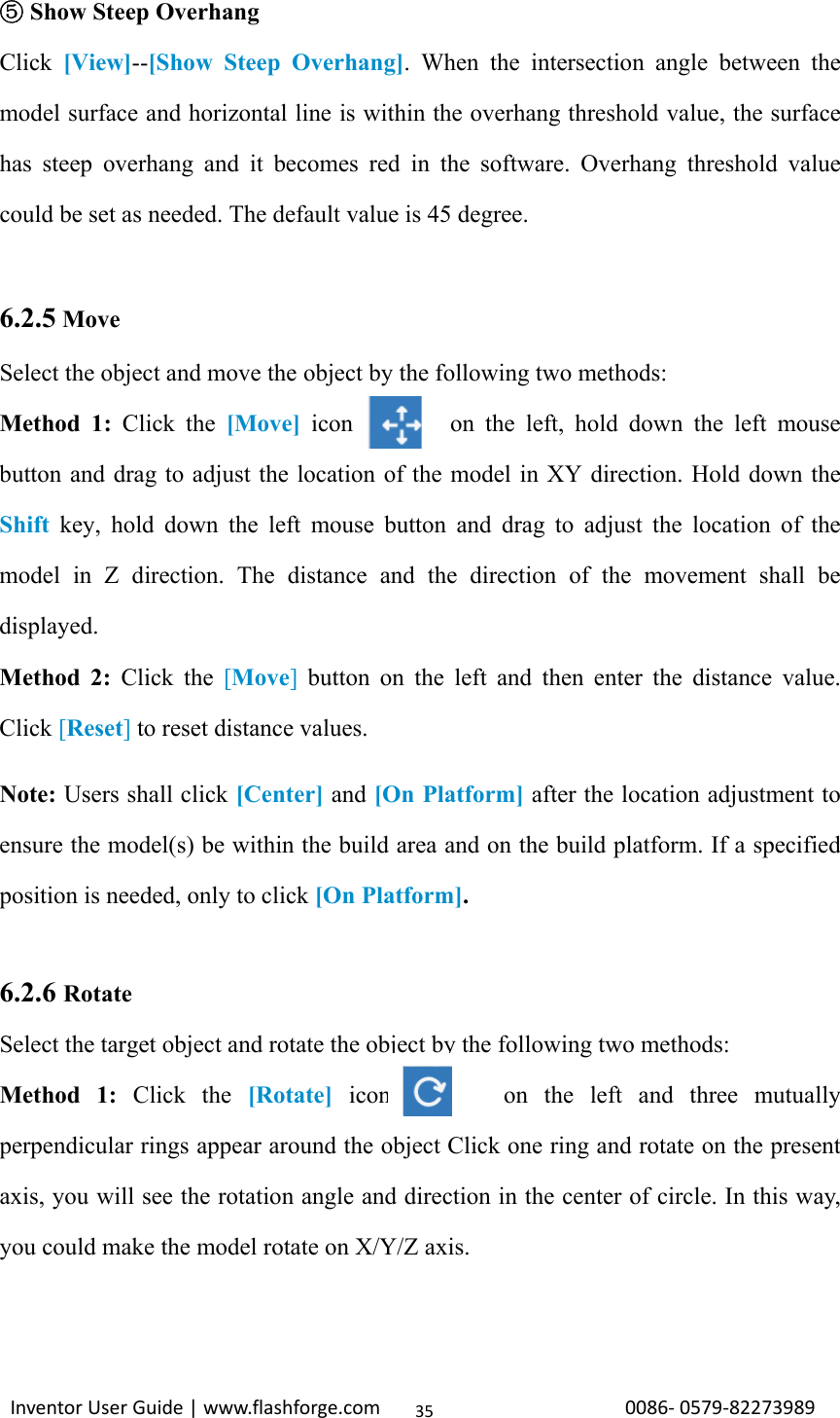                                                                                                                                                             InventorUserGuide|www.flashforge.com0086‐0579‐8227398935 ⑤Show Steep Overhang Click  [View]--[Show Steep Overhang]. When the intersection angle between the model surface and horizontal line is within the overhang threshold value, the surface has steep overhang and it becomes red in the software. Overhang threshold value could be set as needed. The default value is 45 degree.  6.2.5 Move Select the object and move the object by the following two methods: Method 1: Click the [Move] icon        on the left, hold down the left mouse button and drag to adjust the location of the model in XY direction. Hold down the Shift key, hold down the left mouse button and drag to adjust the location of the model in Z direction. The distance and the direction of the movement shall be displayed. Method 2: Click the [Move] button on the left and then enter the distance value. Click [Reset] to reset distance values. Note: Users shall click [Center] and [On Platform] after the location adjustment to ensure the model(s) be within the build area and on the build platform. If a specified position is needed, only to click [On Platform].  6.2.6 Rotate Select the target object and rotate the object by the following two methods:   Method 1: Click the [Rotate] icon       on the left and three mutually perpendicular rings appear around the object Click one ring and rotate on the present axis, you will see the rotation angle and direction in the center of circle. In this way, you could make the model rotate on X/Y/Z axis.  