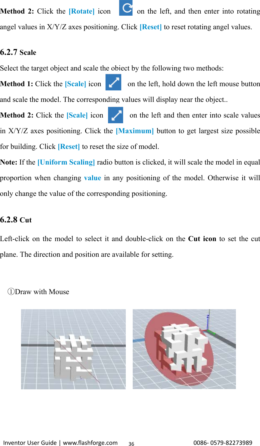                                                                                                                                                             InventorUserGuide|www.flashforge.com0086‐0579‐8227398936Method 2: Click the [Rotate] icon            on the left, and then enter into rotating angel values in X/Y/Z axes positioning. Click [Reset] to reset rotating angel values.  6.2.7 Scale Select the target object and scale the object by the following two methods:   Method 1: Click the [Scale] icon       on the left, hold down the left mouse button and scale the model. The corresponding values will display near the object.. Method 2: Click the [Scale] icon              on the left and then enter into scale values in X/Y/Z axes positioning. Click the [Maximum] button to get largest size possible for building. Click [Reset] to reset the size of model. Note: If the [Uniform Scaling] radio button is clicked, it will scale the model in equal proportion when changing value  in any positioning of the model. Otherwise it will only change the value of the corresponding positioning.  6.2.8 Cut Left-click on the model to select it and double-click on the Cut icon to set the cut plane. The direction and position are available for setting.      Draw with Mouse①         
