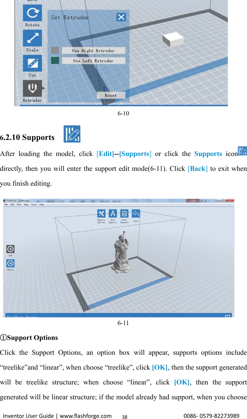                                                                                                                                                             InventorUserGuide|www.flashforge.com0086‐0579‐8227398938            6-10  6.2.10 Supports After loading the model, click [Edit]--[Supports] or click the Supports icon  directly, then you will enter the support edit mode(6-11). Click [Back] to exit when you finish editing.         6-11 Support Options① Click the Support Options, an option box will appear, supports options include “treelike”and “linear”, when choose “treelike”, click [OK], then the support generated will be treelike structure; when choose “linear”, click [OK], then the support generated will be linear structure; if the model already had support, when you choose 
