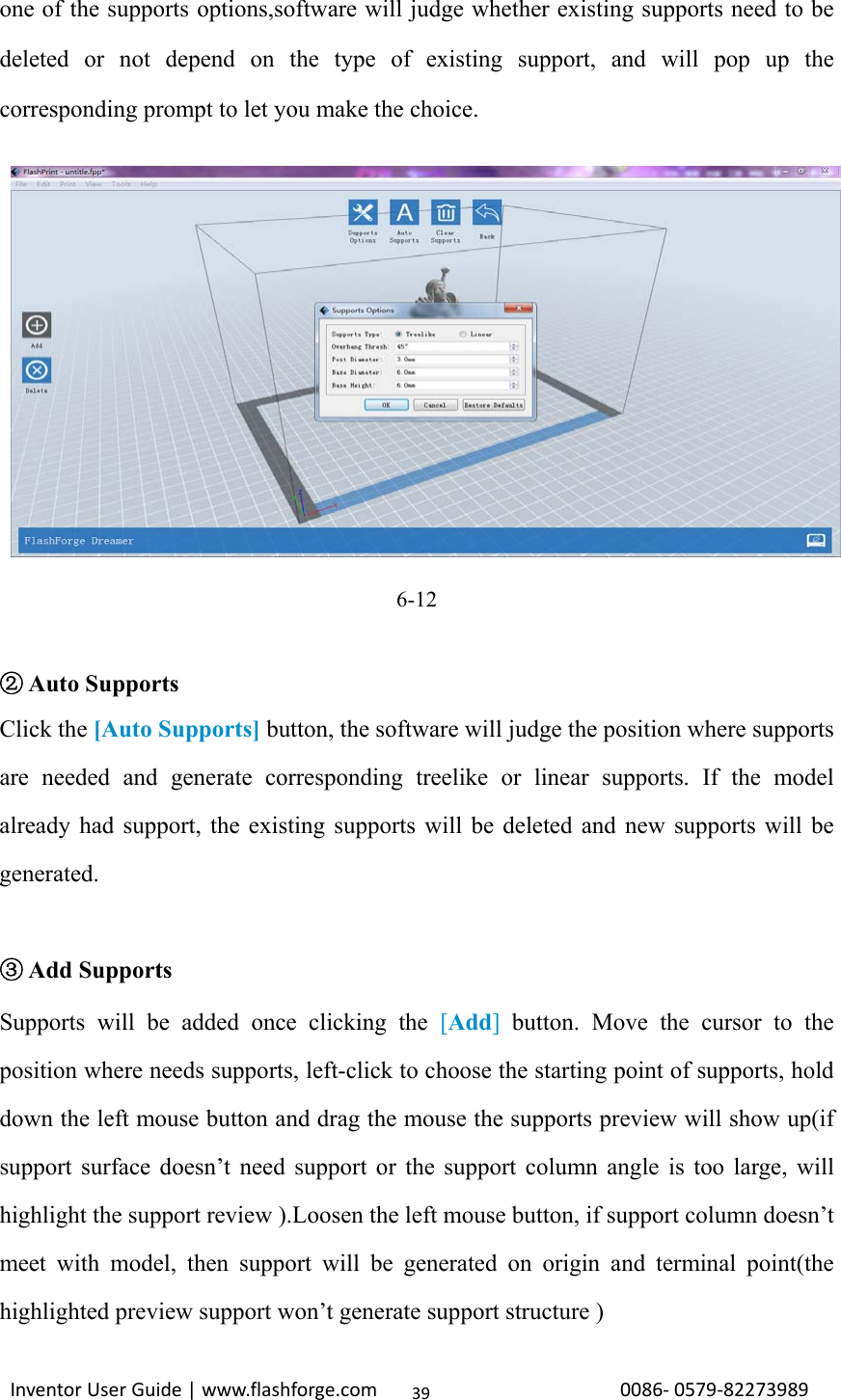                                                                                                                                                             InventorUserGuide|www.flashforge.com0086‐0579‐8227398939one of the supports options,software will judge whether existing supports need to be deleted or not depend on the type of existing support, and will pop up the corresponding prompt to let you make the choice.         6-12                                    ②Auto Supports Click the [Auto Supports] button, the software will judge the position where supports are needed and generate corresponding treelike or linear supports. If the model already had support, the existing supports will be deleted and new supports will be generated.   ③Add Supports Supports will be added once clicking the [Add] button. Move the cursor to the position where needs supports, left-click to choose the starting point of supports, hold down the left mouse button and drag the mouse the supports preview will show up(if support surface doesn’t need support or the support column angle is too large, will highlight the support review ).Loosen the left mouse button, if support column doesn’t meet with model, then support will be generated on origin and terminal point(the highlighted preview support won’t generate support structure ) 