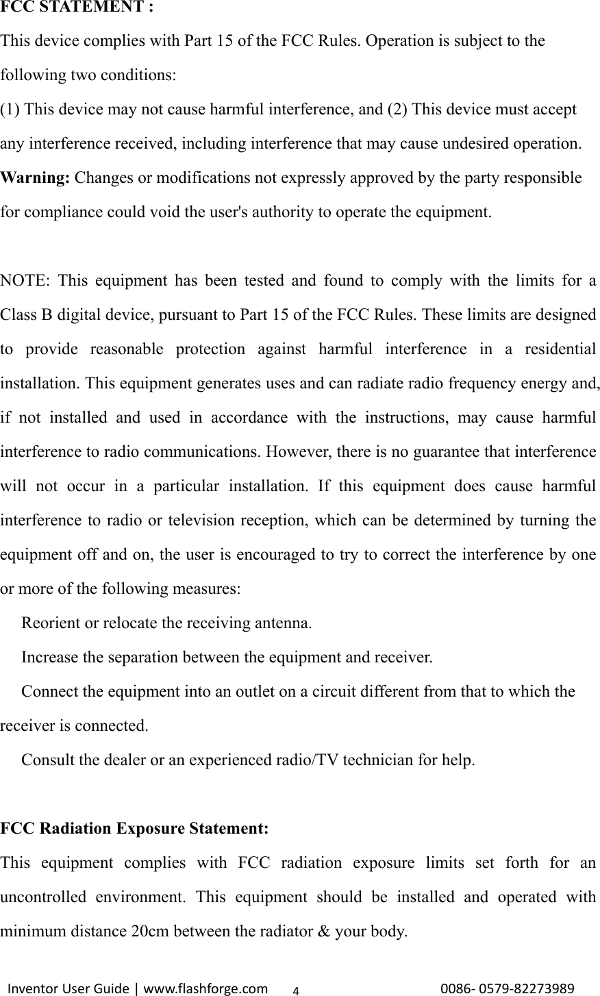                                                                                                                                                             InventorUserGuide|www.flashforge.com0086‐0579‐822739894FCC STATEMENT :   This device complies with Part 15 of the FCC Rules. Operation is subject to the following two conditions: (1) This device may not cause harmful interference, and (2) This device must accept any interference received, including interference that may cause undesired operation. Warning: Changes or modifications not expressly approved by the party responsible for compliance could void the user&apos;s authority to operate the equipment.  NOTE: This equipment has been tested and found to comply with the limits for a Class B digital device, pursuant to Part 15 of the FCC Rules. These limits are designed to provide reasonable protection against harmful interference in a residential installation. This equipment generates uses and can radiate radio frequency energy and, if not installed and used in accordance with the instructions, may cause harmful interference to radio communications. However, there is no guarantee that interference will not occur in a particular installation. If this equipment does cause harmful interference to radio or television reception, which can be determined by turning the equipment off and on, the user is encouraged to try to correct the interference by one or more of the following measures:  Reorient or relocate the receiving antenna.　  Increase the separation between the equ　ipment and receiver.  Connect the equipment into an outlet on a circuit different from that to which the 　receiver is connected.  Consult the dealer or an experienced radio/TV technician for help.　  FCC Radiation Exposure Statement: This equipment complies with FCC radiation exposure limits set forth for an uncontrolled environment. This equipment should be installed and operated with minimum distance 20cm between the radiator &amp; your body. 