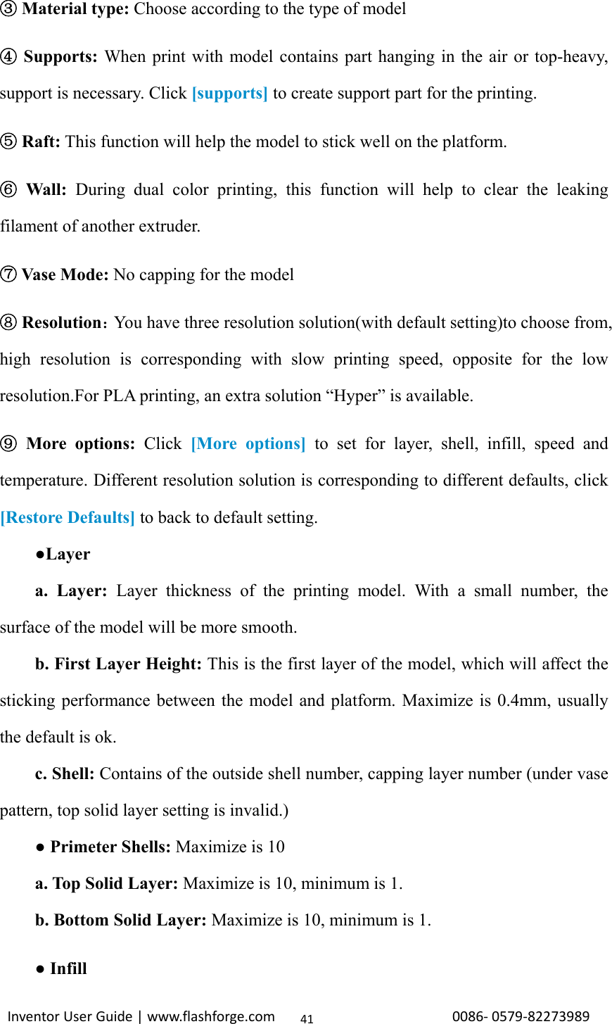                                                                                                                                                             InventorUserGuide|www.flashforge.com0086‐0579‐8227398941 Material type:③ Choose according to the type of model  Supports:④ When print with model contains part hanging in the air or top-heavy, support is necessary. Click [supports] to create support part for the printing.  Raft:⑤ This function will help the model to stick well on the platform.  Wall:⑥ During dual color printing, this function will help to clear the leaking filament of another extruder.  Vase Mode:  ⑦No capping for the model  Resolution⑧：You have three resolution solution(with default setting)to choose from, high resolution is corresponding with slow printing speed, opposite for the low resolution.For PLA printing, an extra solution “Hyper” is available.  More options:⑨ Click [More options] to set for layer, shell, infill, speed and temperature. Different resolution solution is corresponding to different defaults, click [Restore Defaults] to back to default setting.     ●Layer     a. Layer: Layer thickness of the printing model. With a small number, the surface of the model will be more smooth.     b. First Layer Height: This is the first layer of the model, which will affect the sticking performance between the model and platform. Maximize is 0.4mm, usually the default is ok.     c. Shell: Contains of the outside shell number, capping layer number (under vase pattern, top solid layer setting is invalid.)     ● Primeter Shells: Maximize is 10     a. Top Solid Layer: Maximize is 10, minimum is 1.     b. Bottom Solid Layer: Maximize is 10, minimum is 1.     ● Infill     