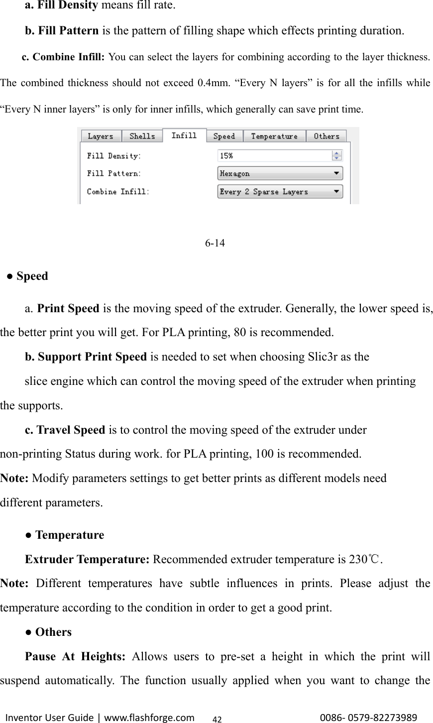                                                                                                                                                             InventorUserGuide|www.flashforge.com0086‐0579‐8227398942    a. Fill Density means fill rate. b. Fill Pattern is the pattern of filling shape which effects printing duration. c. Combine Infill: You can select the layers for combining according to the layer thickness. The combined thickness should not exceed 0.4mm. “Every N layers” is for all the infills while “Every N inner layers” is only for inner infills, which generally can save print time.     6-14  ● Speed a. Print Speed is the moving speed of the extruder. Generally, the lower speed is, the better print you will get. For PLA printing, 80 is recommended. b. Support Print Speed is needed to set when choosing Slic3r as the   slice engine which can control the moving speed of the extruder when printing the supports.   c. Travel Speed is to control the moving speed of the extruder under non-printing Status during work. for PLA printing, 100 is recommended. Note: Modify parameters settings to get better prints as different models need different parameters.     ● Temperature     Extruder Temperature: Recommended extruder temperature is 230 .℃ Note:  Different temperatures have subtle influences in prints. Please adjust the temperature according to the condition in order to get a good print.     ● Others     Pause At Heights: Allows users to pre-set a height in which the print will suspend automatically. The function usually applied when you want to change the 