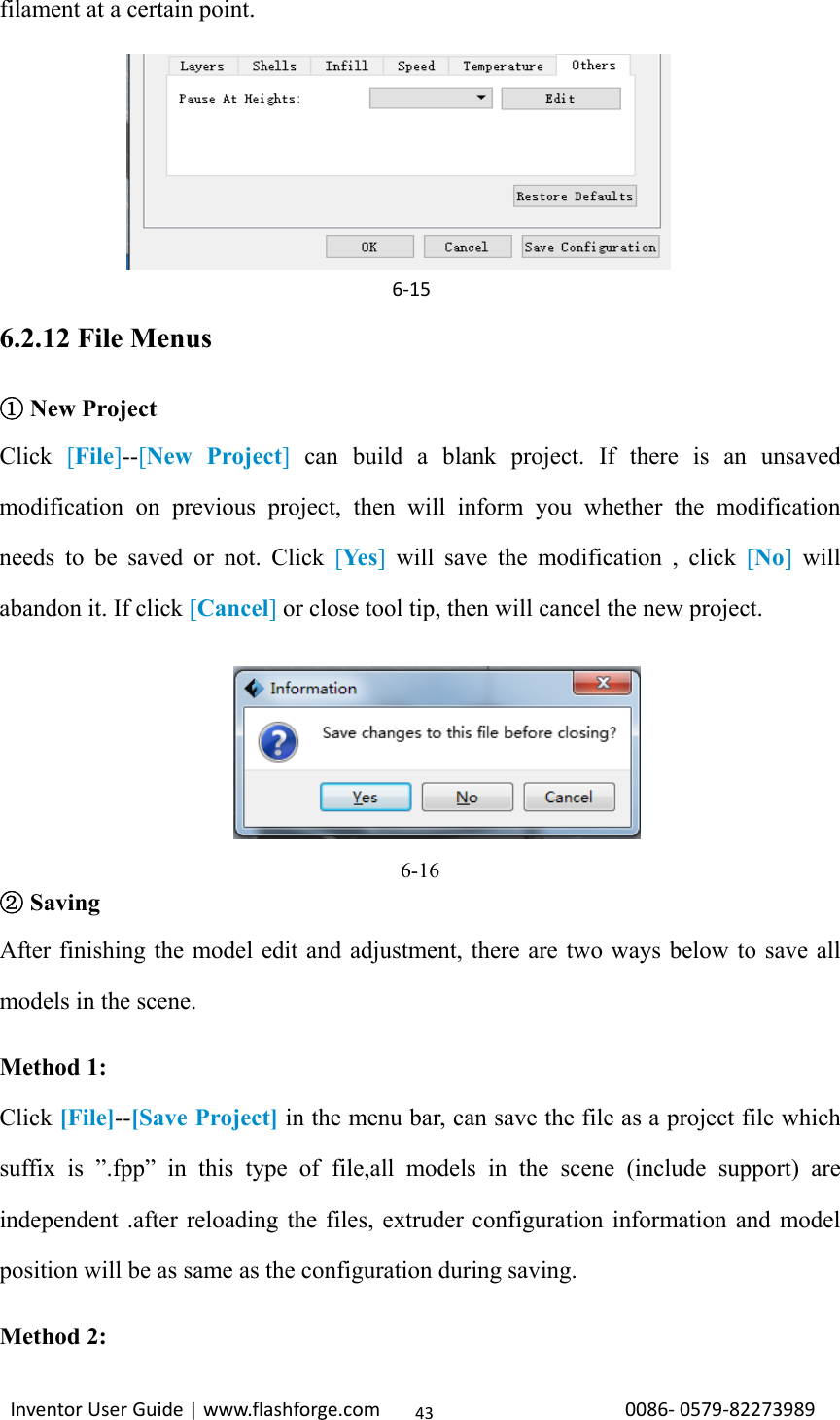                                                                                                                                                             InventorUserGuide|www.flashforge.com0086‐0579‐8227398943filament at a certain point.     (5-7) Click[Edit], then you can add or remove a height.    6.2.12 File Menus   ①New Project Click  [File]--[New Project] can build a blank project. If there is an unsaved modification on previous project, then will inform you whether the modification needs to be saved or not. Click [Ye s ] will save the modification , click [No] will abandon it. If click [Cancel] or close tool tip, then will cancel the new project.     6-16  ②Saving After finishing the model edit and adjustment, there are two ways below to save all models in the scene. Method 1: Click [File]--[Save Project] in the menu bar, can save the file as a project file which suffix is ”.fpp” in this type of file,all models in the scene (include support) are independent .after reloading the files, extruder configuration information and model position will be as same as the configuration during saving. Method 2:    6‐15