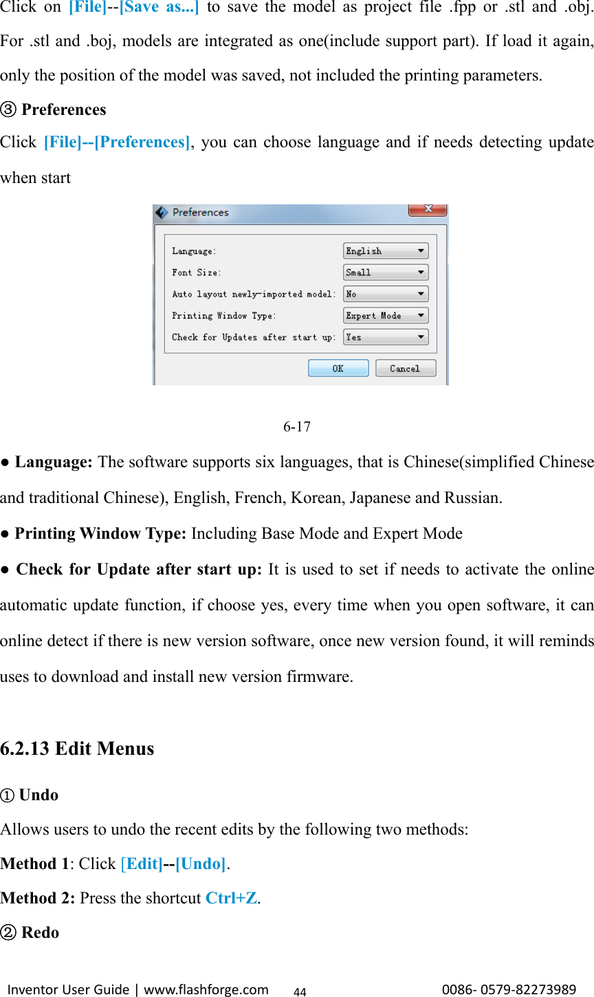                                                                                                                                                             InventorUserGuide|www.flashforge.com0086‐0579‐8227398944Click on [File]--[Save as...] to save the model as project file .fpp or .stl and .obj. For .stl and .boj, models are integrated as one(include support part). If load it again, only the position of the model was saved, not included the printing parameters.  ③Preferences Click  [File]--[Preferences], you can choose language and if needs detecting update when start       6-17 ● Language: The software supports six languages, that is Chinese(simplified Chinese and traditional Chinese), English, French, Korean, Japanese and Russian. ● Printing Window Type: Including Base Mode and Expert Mode   ● Check for Update after start up: It is used to set if needs to activate the online automatic update function, if choose yes, every time when you open software, it can online detect if there is new version software, once new version found, it will reminds uses to download and install new version firmware.  6.2.13 Edit Menus  ①Undo Allows users to undo the recent edits by the following two methods: Method 1: Click [Edit]--[Undo].  Method 2: Press the shortcut Ctrl+Z.   ② Redo 