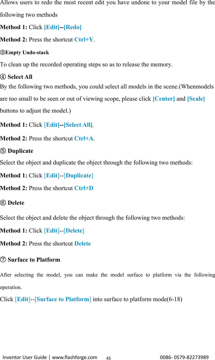                                                                                                                                                             InventorUserGuide|www.flashforge.com0086‐0579‐8227398945Allows users to redo the most recent edit you have undone to your model file by the following two methods Method 1: Click [Edit]--[Redo] Method 2: Press the shortcut Ctrl+Y. Empty Undo③-stack To clean up the recorded operating steps so as to release the memory.  ④Select All   By the following two methods, you could select all models in the scene.(Whenmodels are too small to be seen or out of viewing scope, please click [Center] and [Scale] buttons to adjust the model.) Method 1: Click [Edit]--[Select All]. Method 2: Press the shortcut Ctrl+A.  ⑤Duplicate Select the object and duplicate the object through the following two methods: Method 1: Click [Edit]--[Duplicate] Method 2: Press the shortcut Ctrl+D ⑥ Delete Select the object and delete the object through the following two methods: Method 1: Click [Edit]--[Delete] Method 2: Press the shortcut Delete ⑦ Surface to Platform After selecting the model, you can make the model surface to platform via the following operation. Click [Edit]--[Surface to Platform] into surface to platform mode(6-18)    