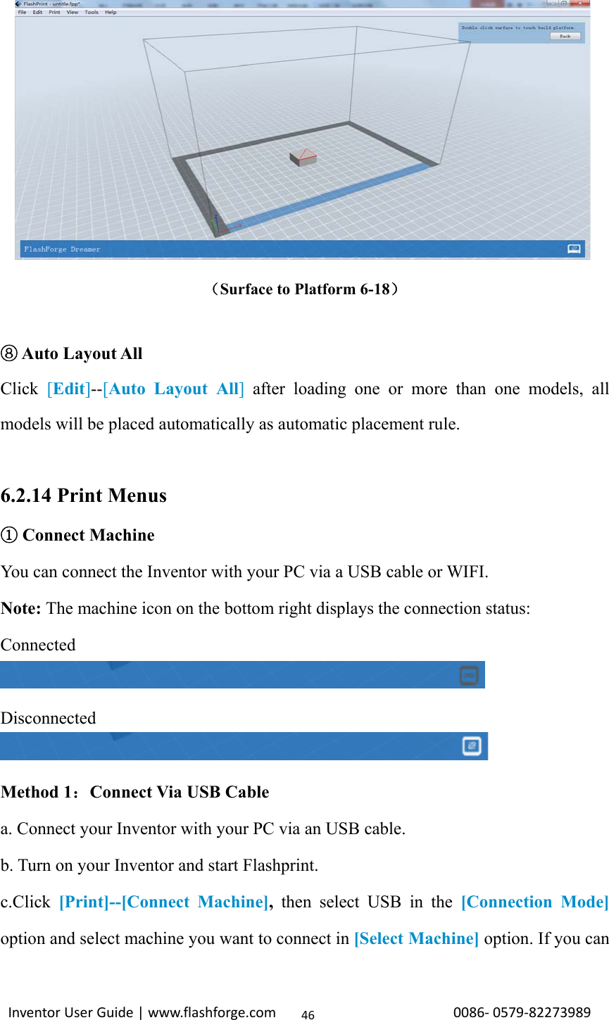                                                                                                                                                             InventorUserGuide|www.flashforge.com0086‐0579‐8227398946             （Surface to Platform 6-18）   ⑧Auto Layout All Click  [Edit]--[Auto Layout All] after loading one or more than one models, all models will be placed automatically as automatic placement rule.  6.2.14 Print Menus ① Connect Machine You can connect the Inventor with your PC via a USB cable or WIFI. Note: The machine icon on the bottom right displays the connection status:     Connected  Disconnected  Method 1：Connect Via USB Cable a. Connect your Inventor with your PC via an USB cable. b. Turn on your Inventor and start Flashprint. c.Click  [Print]--[Connect Machine],  then select USB in the [Connection Mode] option and select machine you want to connect in [Select Machine] option. If you can 