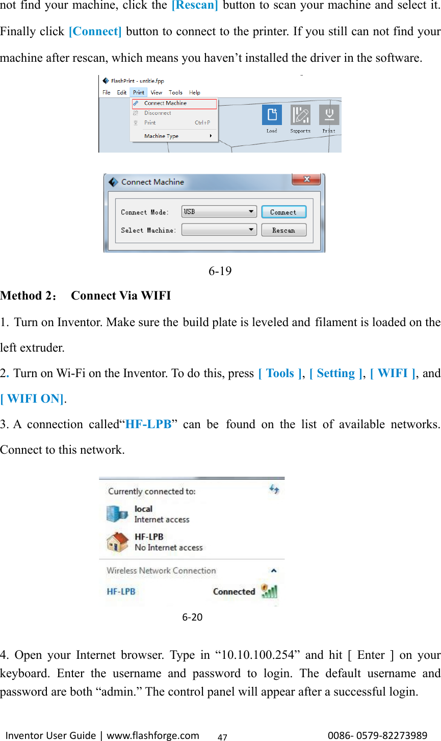                                                                                                                                                             InventorUserGuide|www.flashforge.com0086‐0579‐8227398947not find your machine, click the [Rescan] button to scan your machine and select it. Finally click [Connect] button to connect to the printer. If you still can not find your machine after rescan, which means you haven’t installed the driver in the software.          6-19 Method 2：  Connect Via WIFI 1. Turn on Inventor. Make sure the build plate is leveled and filament is loaded on the left extruder. 2. Turn on Wi-Fi on the Inventor. To do this, press [ Tools ], [ Setting ], [ WIFI ], and [ WIFI ON]. 3. A connection called“HF-LPB” can be found on the list of available networks. Connect to this network.            4. Open your Internet browser. Type in “10.10.100.254” and hit [ Enter ] on your keyboard. Enter the username and password to login. The default username and password are both “admin.” The control panel will appear after a successful login. 6‐20