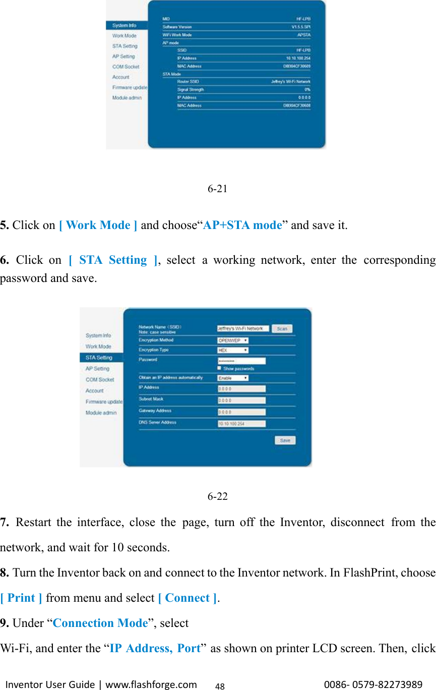                                                                                                                                                             InventorUserGuide|www.flashforge.com0086‐0579‐8227398948              6-21  5. Click on [ Work Mode ] and choose“AP+STA mode” and save it.  6.  Click on [ STA Setting ], select a working network, enter the  corresponding password and save.   6-22 7.  Restart the interface, close the page, turn off the Inventor, disconnect from the network, and wait for 10 seconds. 8. Turn the Inventor back on and connect to the Inventor network. In FlashPrint, choose [ Print ] from menu and select [ Connect ]. 9. Under “Connection Mode”, select Wi-Fi, and enter the “IP Address, Port” as shown on printer LCD screen. Then, click 
