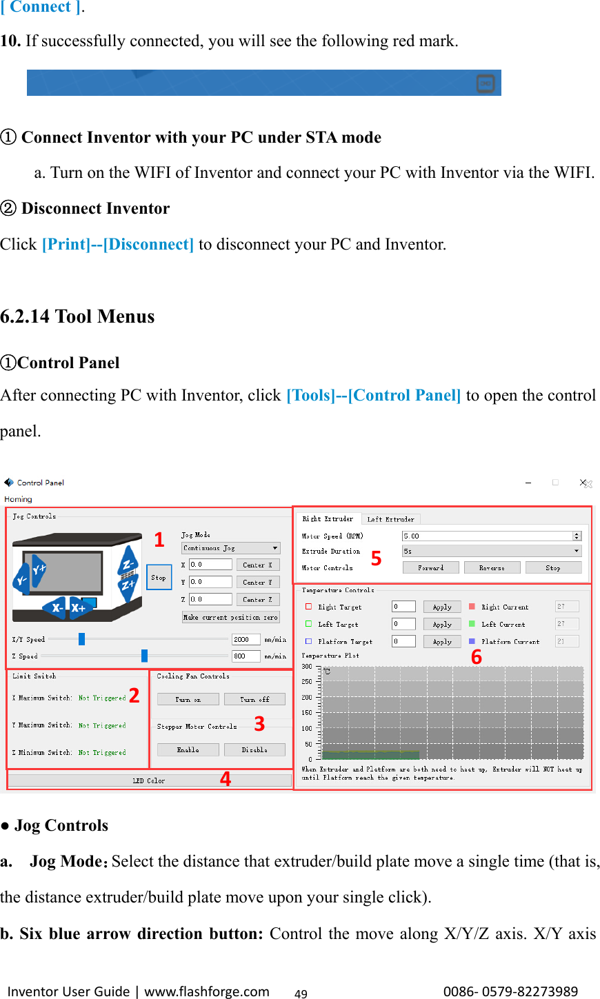                                                                                                                                                             InventorUserGuide|www.flashforge.com0086‐0579‐8227398949[ Connect ]. 10. If successfully connected, you will see the following red mark.        ① Connect Inventor with your PC under STA mode a. Turn on the WIFI of Inventor and connect your PC with Inventor via the WIFI.  Disconnect ②Inventor Click [Print]--[Disconnect] to disconnect your PC and Inventor.  6.2.14 Tool Menus ①Control Panel After connecting PC with Inventor, click [Tools]--[Control Panel] to open the control panel.    ● Jog Controls a.  Jog Mode：Select the distance that extruder/build plate move a single time (that is, the distance extruder/build plate move upon your single click). b. Six blue arrow direction button: Control the move along X/Y/Z axis. X/Y axis 123456
