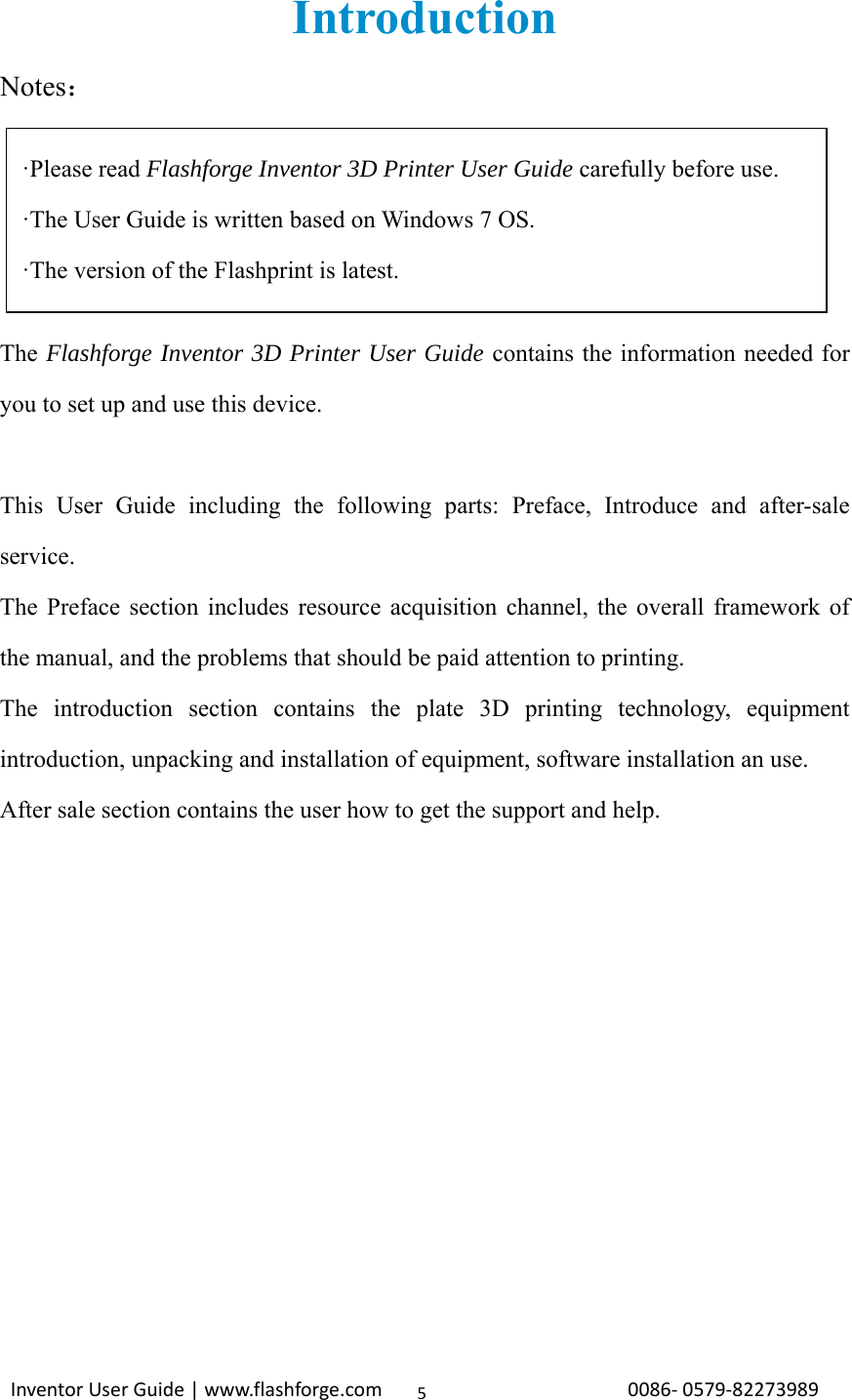                                                                                                                                                             InventorUserGuide|www.flashforge.com0086‐0579‐822739895Introduction Notes：     The Flashforge Inventor 3D Printer User Guide contains the information needed for you to set up and use this device.  This User Guide including the following parts: Preface, Introduce and after-sale service. The Preface section includes resource acquisition channel, the overall framework of the manual, and the problems that should be paid attention to printing. The introduction section contains the plate 3D printing technology, equipment introduction, unpacking and installation of equipment, software installation an use. After sale section contains the user how to get the support and help.    ·Please read Flashforge Inventor 3D Printer User Guide carefully before use. ·The User Guide is written based on Windows 7 OS.   ·The version of the Flashprint is latest. 