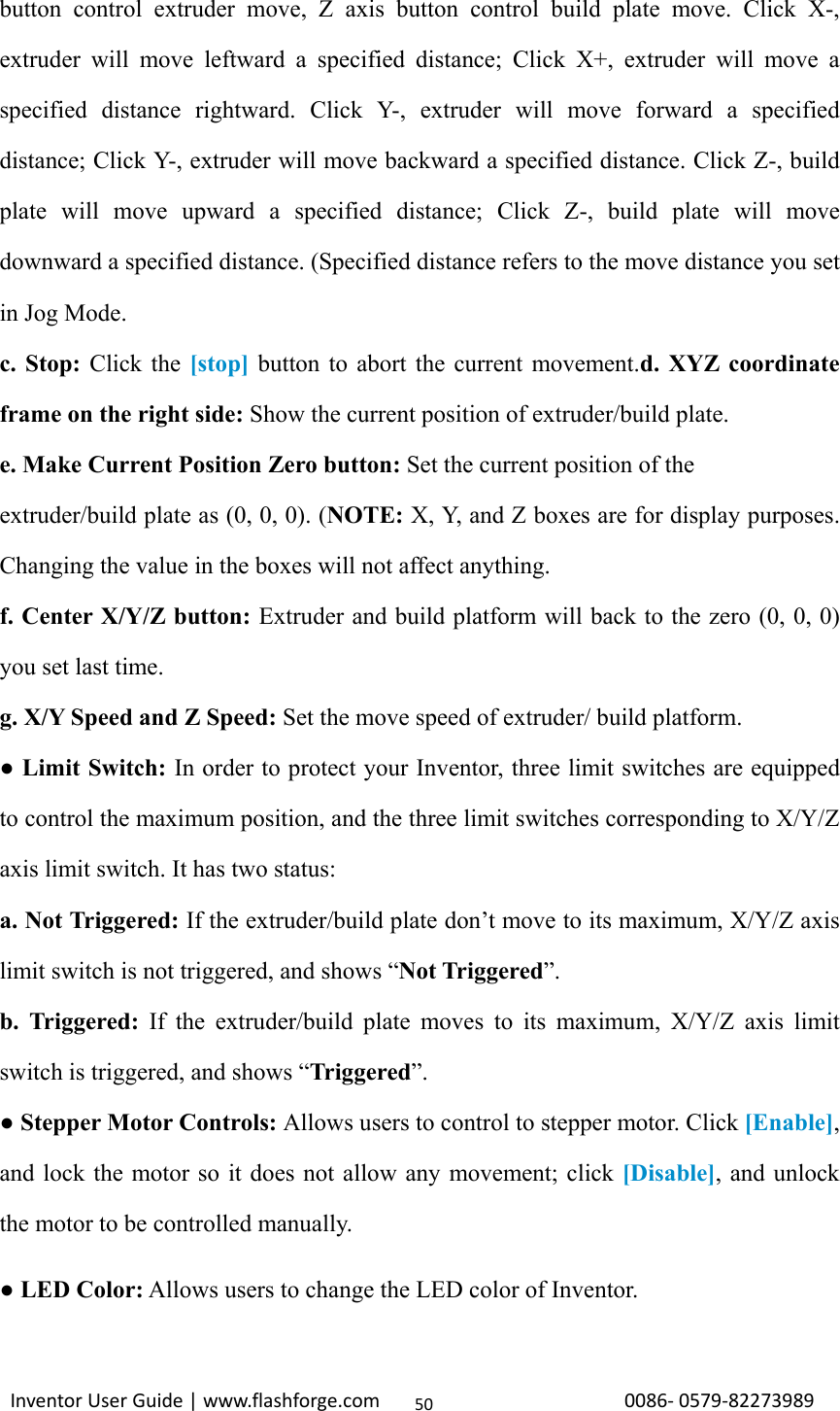                                                                                                                                                             InventorUserGuide|www.flashforge.com0086‐0579‐8227398950button control extruder move, Z axis button control build plate move. Click X-, extruder will move leftward a specified distance; Click X+, extruder will move a specified distance rightward. Click Y-, extruder will move forward a specified distance; Click Y-, extruder will move backward a specified distance. Click Z-, build plate will move upward a specified distance; Click Z-, build plate will move downward a specified distance. (Specified distance refers to the move distance you set in Jog Mode. c. Stop: Click the [stop] button to abort the current movement.d. XYZ coordinate frame on the right side: Show the current position of extruder/build plate. e. Make Current Position Zero button: Set the current position of the   extruder/build plate as (0, 0, 0). (NOTE: X, Y, and Z boxes are for display purposes. Changing the value in the boxes will not affect anything. f. Center X/Y/Z button: Extruder and build platform will back to the zero (0, 0, 0) you set last time. g. X/Y Speed and Z Speed: Set the move speed of extruder/ build platform. ● Limit Switch: In order to protect your Inventor, three limit switches are equipped to control the maximum position, and the three limit switches corresponding to X/Y/Z axis limit switch. It has two status: a. Not Triggered: If the extruder/build plate don’t move to its maximum, X/Y/Z axis limit switch is not triggered, and shows “Not Triggered”. b. Triggered: If the extruder/build plate moves to its maximum, X/Y/Z axis limit switch is triggered, and shows “Triggered”. ● Stepper Motor Controls: Allows users to control to stepper motor. Click [Enable], and lock the motor so it does not allow any movement; click [Disable], and unlock the motor to be controlled manually. ● LED Color: Allows users to change the LED color of Inventor. 