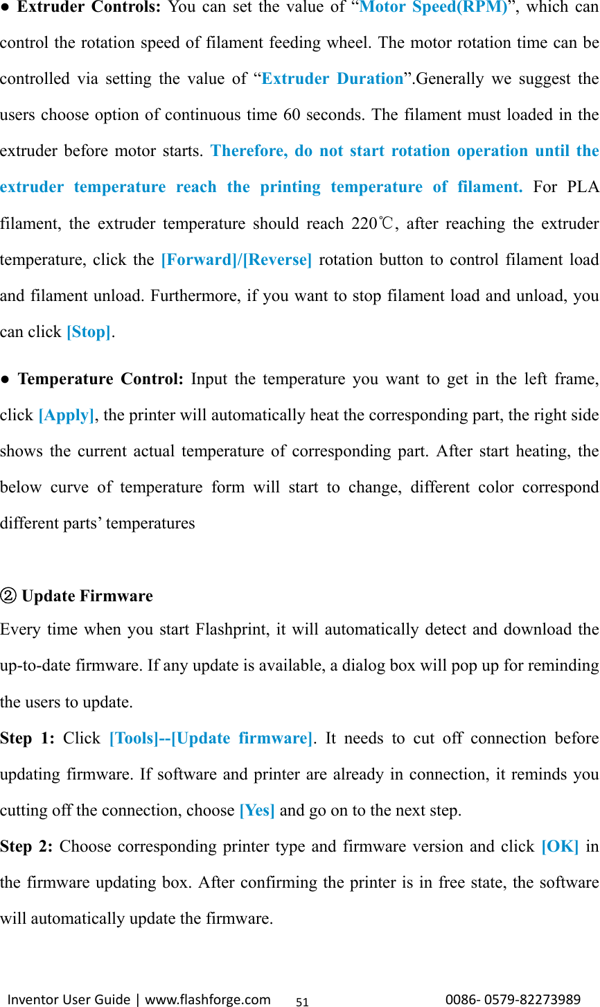                                                                                                                                                             InventorUserGuide|www.flashforge.com0086‐0579‐8227398951● Extruder Controls: You can set the value of “Motor Speed(RPM)”, which can control the rotation speed of filament feeding wheel. The motor rotation time can be controlled via setting the value of “Extruder Duration”.Generally we suggest the users choose option of continuous time 60 seconds. The filament must loaded in the extruder before motor starts. Therefore, do not start rotation operation until the extruder temperature reach the printing temperature of filament. For PLA filament, the extruder temperature should reach 220 , after reaching the extruder ℃temperature, click the [Forward]/[Reverse] rotation button to control filament load and filament unload. Furthermore, if you want to stop filament load and unload, you can click [Stop]. ● Temperature Control: Input the temperature you want to get in the left frame, click [Apply], the printer will automatically heat the corresponding part, the right side shows the current actual temperature of corresponding part. After start heating, the below curve of temperature form will start to change, different color correspond different parts’ temperatures   ②Update Firmware Every time when you start Flashprint, it will automatically detect and download the up-to-date firmware. If any update is available, a dialog box will pop up for reminding the users to update. Step 1: Click  [Tools]--[Update firmware]. It needs to cut off connection before updating firmware. If software and printer are already in connection, it reminds you cutting off the connection, choose [Yes] and go on to the next step. Step 2: Choose corresponding printer type and firmware version and click [OK] in the firmware updating box. After confirming the printer is in free state, the software will automatically update the firmware.  