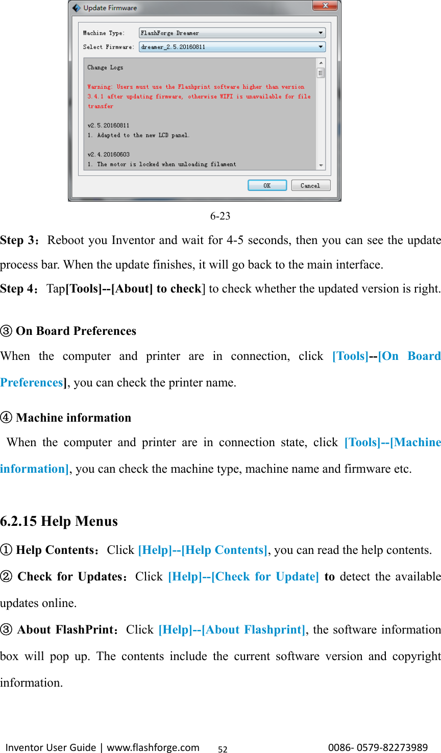                                                                                                                                                             InventorUserGuide|www.flashforge.com0086‐0579‐8227398952        6-23 Step 3：Reboot you Inventor and wait for 4-5 seconds, then you can see the update process bar. When the update finishes, it will go back to the main interface. Step 4：Tap[Tools]--[About] to check] to check whether the updated version is right.     ③On Board Preferences When the computer and printer are in connection, click [Tools]--[On Board Preferences], you can check the printer name.     ④Machine information  When the computer and printer are in connection state, click [Tools]--[Machine information], you can check the machine type, machine name and firmware etc.  6.2.15 Help Menus  Help Contents①：Click [Help]--[Help Contents], you can read the help contents.  Check for Updates②：Click [Help]--[Check for Update] to detect the available updates online.  About FlashPrint③：Click [Help]--[About Flashprint], the software information box will pop up. The contents include the current software version and copyright information.  
