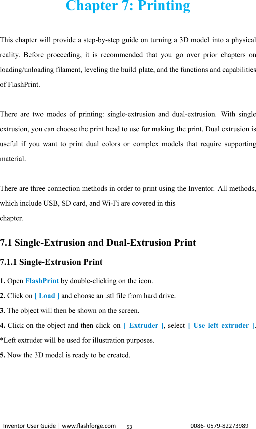                                                                                                                                                             InventorUserGuide|www.flashforge.com0086‐0579‐8227398953Chapter 7: Printing  This chapter will provide a step-by-step guide on turning a 3D model into a physical reality. Before proceeding, it is recommended that you go over prior chapters on loading/unloading filament, leveling the build plate, and the functions and capabilities of FlashPrint.  There are two modes of printing: single-extrusion and dual-extrusion. With single extrusion, you can choose the print head to use for making  the print. Dual extrusion is useful if you want to print dual colors or complex models that require supporting material.  There are three connection methods in order to print using the Inventor. All methods, which include USB, SD card, and Wi-Fi are covered in this chapter.  7.1 Single-Extrusion and Dual-Extrusion Print 7.1.1 Single-Extrusion Print 1. Open FlashPrint by double-clicking on the icon. 2. Click on [ Load ] and choose an .stl file from hard drive. 3. The object will then be shown on the screen. 4. Click on the object and then click on [ Extruder ], select [ Use left extruder ]. *Left extruder will be used for illustration purposes. 5. Now the 3D model is ready to be created.     