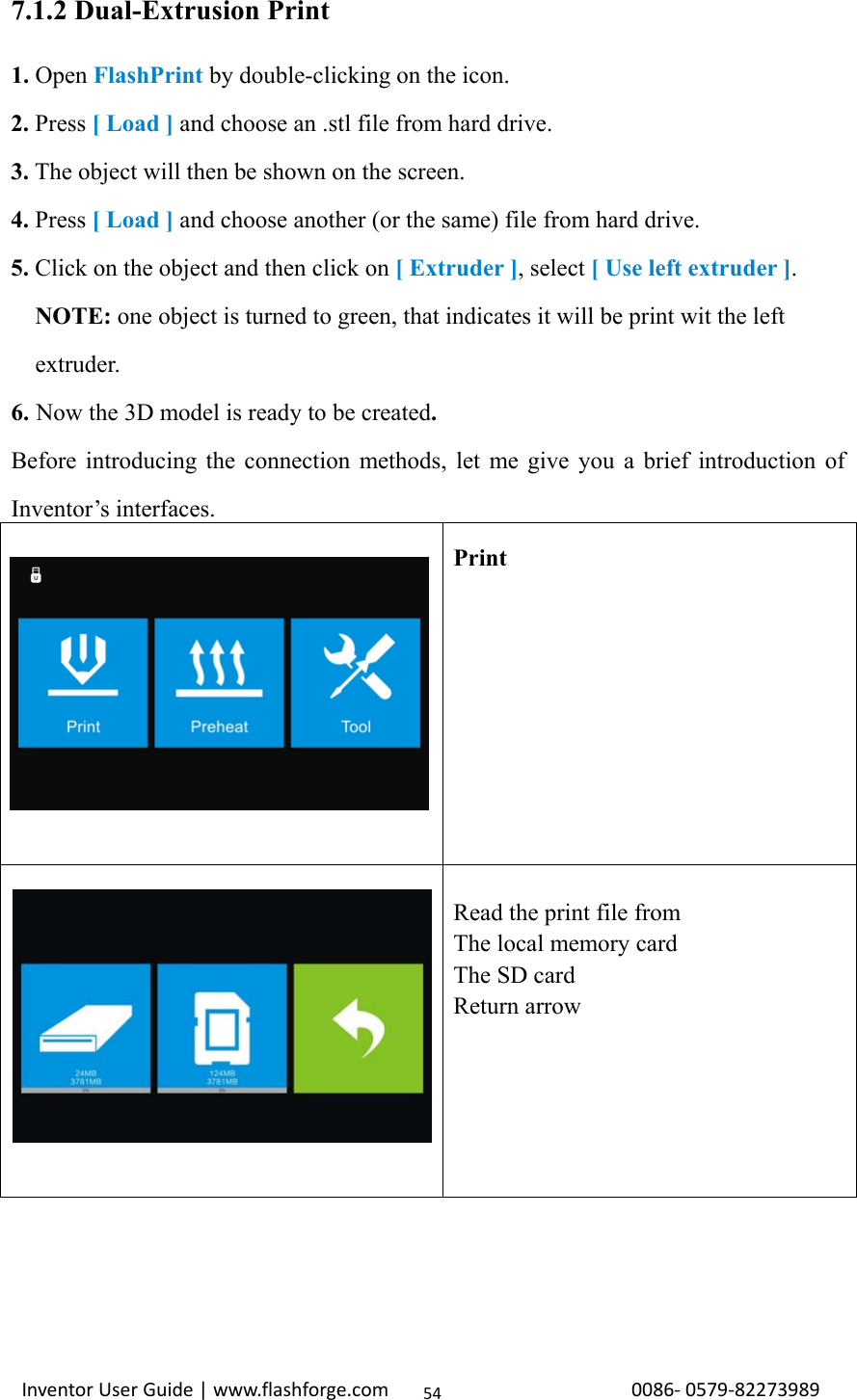                                                                                                                                                             InventorUserGuide|www.flashforge.com0086‐0579‐82273989547.1.2 Dual-Extrusion Print 1. Open FlashPrint by double-clicking on the icon. 2. Press [ Load ] and choose an .stl file from hard drive. 3. The object will then be shown on the screen. 4. Press [ Load ] and choose another (or the same) file from hard drive. 5. Click on the object and then click on [ Extruder ], select [ Use left extruder ].    NOTE: one object is turned to green, that indicates it will be print wit the left     extruder. 6. Now the 3D model is ready to be created.  Before introducing the connection methods, let me give you a brief introduction of Inventor’s interfaces.  Print   Read the print file from The local memory card The SD card Return arrow 