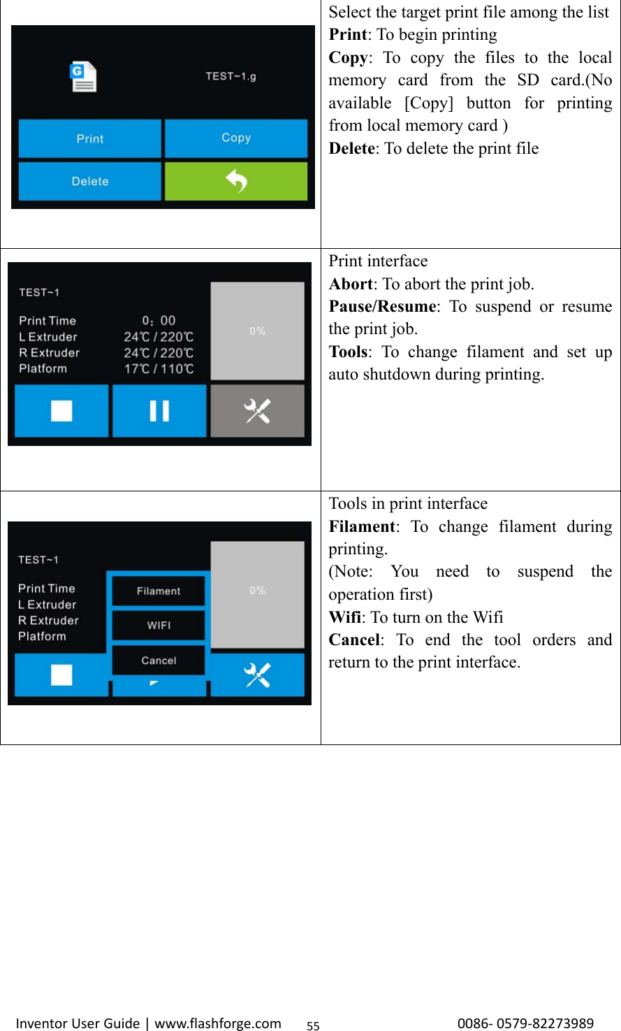                                                                                                                                                             InventorUserGuide|www.flashforge.com0086‐0579‐8227398955 Select the target print file among the listPrint: To begin printing Copy: To copy the files to the local memory card from the SD card.(No available [Copy] button for printing from local memory card ) Delete: To delete the print file  Print interface Abort: To abort the print job. Pause/Resume: To suspend or resume the print job. Tools: To change filament and set up auto shutdown during printing.  Tools in print interface Filament: To change filament during printing.  (Note: You need to suspend the operation first) Wifi: To turn on the Wifi Cancel: To end the tool orders and return to the print interface. 