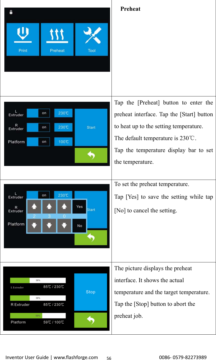                                                                                                                                                             InventorUserGuide|www.flashforge.com0086‐0579‐8227398956   Preheat  Tap the [Preheat] button to enter the preheat interface. Tap the [Start] button to heat up to the setting temperature. The default temperature is 230 .℃ Tap the temperature display bar to set the temperature.    To set the preheat temperature.   Tap [Yes] to save the setting while tap [No] to cancel the setting.    The picture displays the preheat interface. It shows the actual temperature and the target temperature. Tap the [Stop] button to abort the preheat job. 