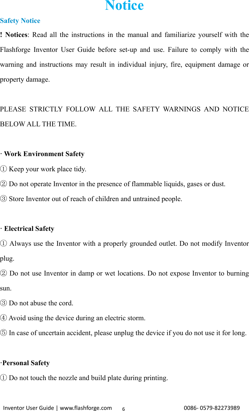                                                                                                                                                             InventorUserGuide|www.flashforge.com0086‐0579‐822739896Notice Safety Notice ! Notices: Read all the instructions in the manual and familiarize yourself with the Flashforge Inventor User Guide before set-up and use. Failure to comply with the warning and instructions may result in individual injury, fire, equipment damage or property damage.  PLEASE STRICTLY FOLLOW ALL THE SAFETY WARNINGS AND NOTICE BELOW ALL THE TIME.  · Work Environment Safety  Keep your work place tidy.①  Do not operate ②Inventor in the presence of flammable liquids, gases or dust.  Store ③Inventor out of reach of children and untrained people.  · Electrical Safety  Always use the ①Inventor with a properly grounded outlet. Do not modify Inventor plug.  Do not use② Inventor in damp or wet locations. Do not expose Inventor to burning sun.  Do not abuse the cord. ③  Avoid using the device during an electric storm.④  In case of uncertain accident, please unplug the de⑤vice if you do not use it for long.  ·Personal Safety  Do not touch the nozzle and build plate during printing.① 