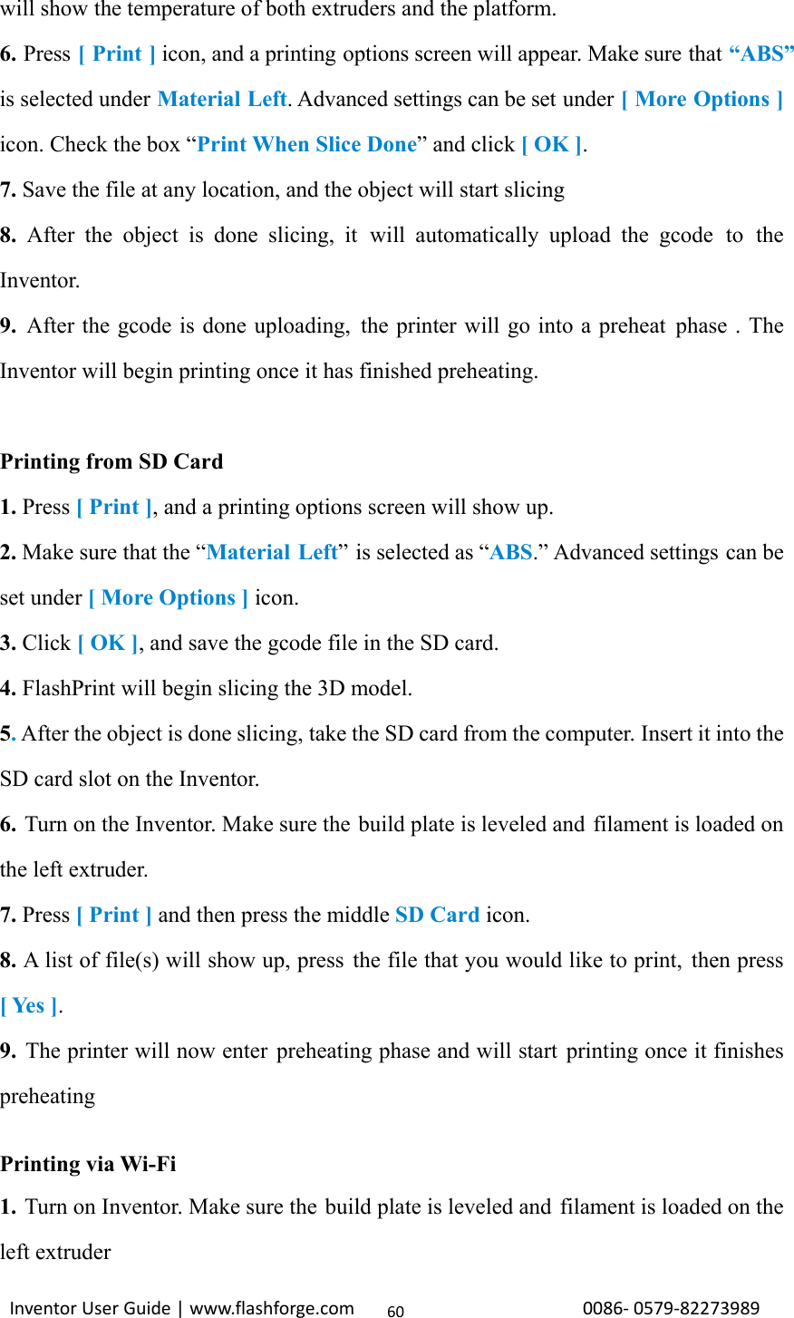                                                                                                                                                             InventorUserGuide|www.flashforge.com0086‐0579‐8227398960will show the temperature of both extruders and the platform. 6. Press [ Print ] icon, and a printing options screen will appear. Make sure that “ABS” is selected under Material Left. Advanced settings can be set under [ More Options ] icon. Check the box “Print When Slice Done” and click [ OK ]. 7. Save the file at any location, and the object will start slicing 8. After the object is done slicing, it  will automatically upload the gcode to the Inventor. 9. After the gcode is done uploading, the printer will go into a preheat phase . The Inventor will begin printing once it has finished preheating.  Printing from SD Card 1. Press [ Print ], and a printing options screen will show up. 2. Make sure that the “Material Left” is selected as “ABS.” Advanced settings can be set under [ More Options ] icon. 3. Click [ OK ], and save the gcode file in the SD card. 4. FlashPrint will begin slicing the 3D model. 5. After the object is done slicing, take the SD card from the computer. Insert it into the SD card slot on the Inventor. 6. Turn on the Inventor. Make sure the build plate is leveled and  filament is loaded on the left extruder.   7. Press [ Print ] and then press the middle SD Card icon. 8. A list of file(s) will show up, press the file that you would like to print,  then press [ Yes ]. 9.  The printer will now enter preheating phase and will start printing once it finishes preheating  Printing via Wi-Fi 1. Turn on Inventor. Make sure the build plate is leveled and filament is loaded on the left extruder   