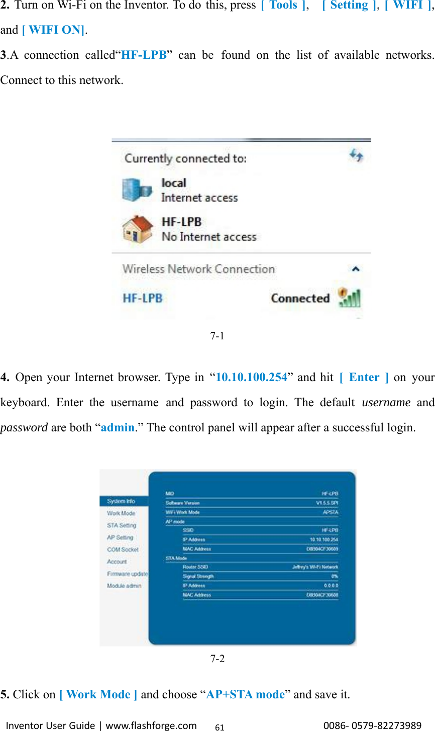                                                                                                                                                             InventorUserGuide|www.flashforge.com0086‐0579‐82273989612. Turn on Wi-Fi on the Inventor. To do this, press [ Tools ],  [ Setting ], [ WIFI ], and [ WIFI ON]. 3.A connection called“HF-LPB” can be found on the list of available networks. Connect to this network.              7-1  4. Open your Internet browser. Type in “10.10.100.254” and hit [ Enter ] on your keyboard. Enter the username and password to login. The default username and password are both “admin.” The control panel will appear after a successful login.  7-2  5. Click on [ Work Mode ] and choose “AP+STA mode” and save it. 