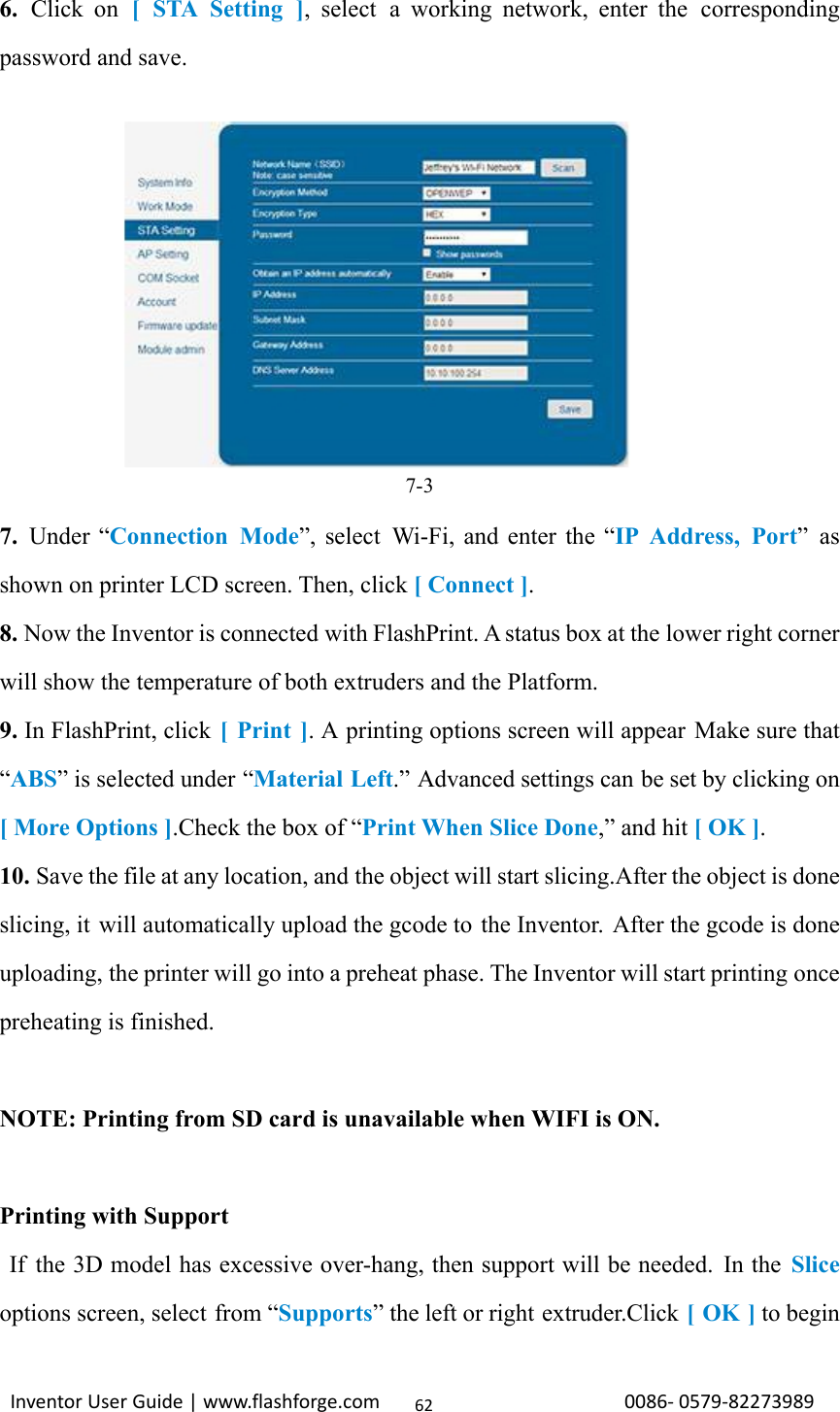                                                                                                                                                             InventorUserGuide|www.flashforge.com0086‐0579‐82273989626. Click on [ STA Setting ], select a working network, enter the corresponding password and save.  7-3 7.  Under “Connection Mode”, select  Wi-Fi, and enter the “IP Address, Port” as shown on printer LCD screen. Then, click [ Connect ]. 8. Now the Inventor is connected with FlashPrint. A status box at the lower right corner will show the temperature of both extruders and the Platform. 9. In FlashPrint, click [ Print ]. A printing options screen will appear Make sure that “ABS” is selected under “Material Left.” Advanced settings can be set by clicking on [ More Options ].Check the box of “Print When Slice Done,” and hit [ OK ]. 10. Save the file at any location, and the object will start slicing.After the object is done slicing, it will automatically upload the gcode to the Inventor. After the gcode is done uploading, the printer will go into a preheat phase. The Inventor will start printing once preheating is finished.  NOTE: Printing from SD card is unavailable when WIFI is ON.  Printing with Support  If  the 3D model has excessive over-hang, then support will be needed.  In the Slice options screen, select from “Supports” the left or right extruder.Click [ OK ] to begin 