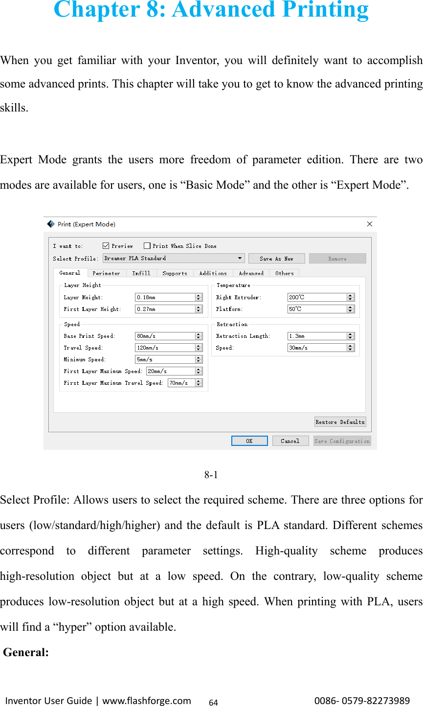                                                                                                                                                             InventorUserGuide|www.flashforge.com0086‐0579‐8227398964Chapter 8: Advanced Printing  When you get familiar with your Inventor, you will definitely want to accomplish some advanced prints. This chapter will take you to get to know the advanced printing skills.  Expert Mode grants the users more freedom of parameter edition. There are two modes are available for users, one is “Basic Mode” and the other is “Expert Mode”.            8-1 Select Profile: Allows users to select the required scheme. There are three options for users (low/standard/high/higher) and the default is PLA standard. Different schemes correspond to different parameter settings. High-quality scheme produces high-resolution object but at a low speed. On the contrary, low-quality scheme produces low-resolution object but at a high speed. When printing with PLA, users will find a “hyper” option available.     General: 