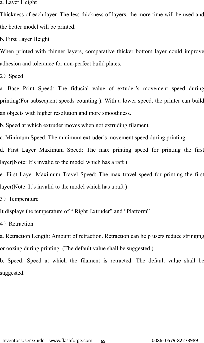                                                                                                                                                             InventorUserGuide|www.flashforge.com0086‐0579‐8227398965a. Layer Height Thickness of each layer. The less thickness of layers, the more time will be used and the better model will be printed.   b. First Layer Height When printed with thinner layers, comparative thicker bottom layer could improve adhesion and tolerance for non-perfect build plates. 2）Speed a. Base Print Speed: The fiducial value of extuder’s movement speed during printing(For subsequent speeds counting ). With a lower speed, the printer can build an objects with higher resolution and more smoothness. b. Speed at which extruder moves when not extruding filament. c. Minimum Speed: The minimum extruder’s movement speed during printing d. First Layer Maximum Speed: The max printing speed for printing the first layer(Note: It’s invalid to the model which has a raft ) e. First Layer Maximum Travel Speed: The max travel speed for printing the first layer(Note: It’s invalid to the model which has a raft ) 3）Temperature It displays the temperature of “ Right Extruder” and “Platform” 4）Retraction a. Retraction Length: Amount of retraction. Retraction can help users reduce stringing or oozing during printing. (The default value shall be suggested.) b. Speed: Speed at which the filament is retracted. The default value shall be suggested.     