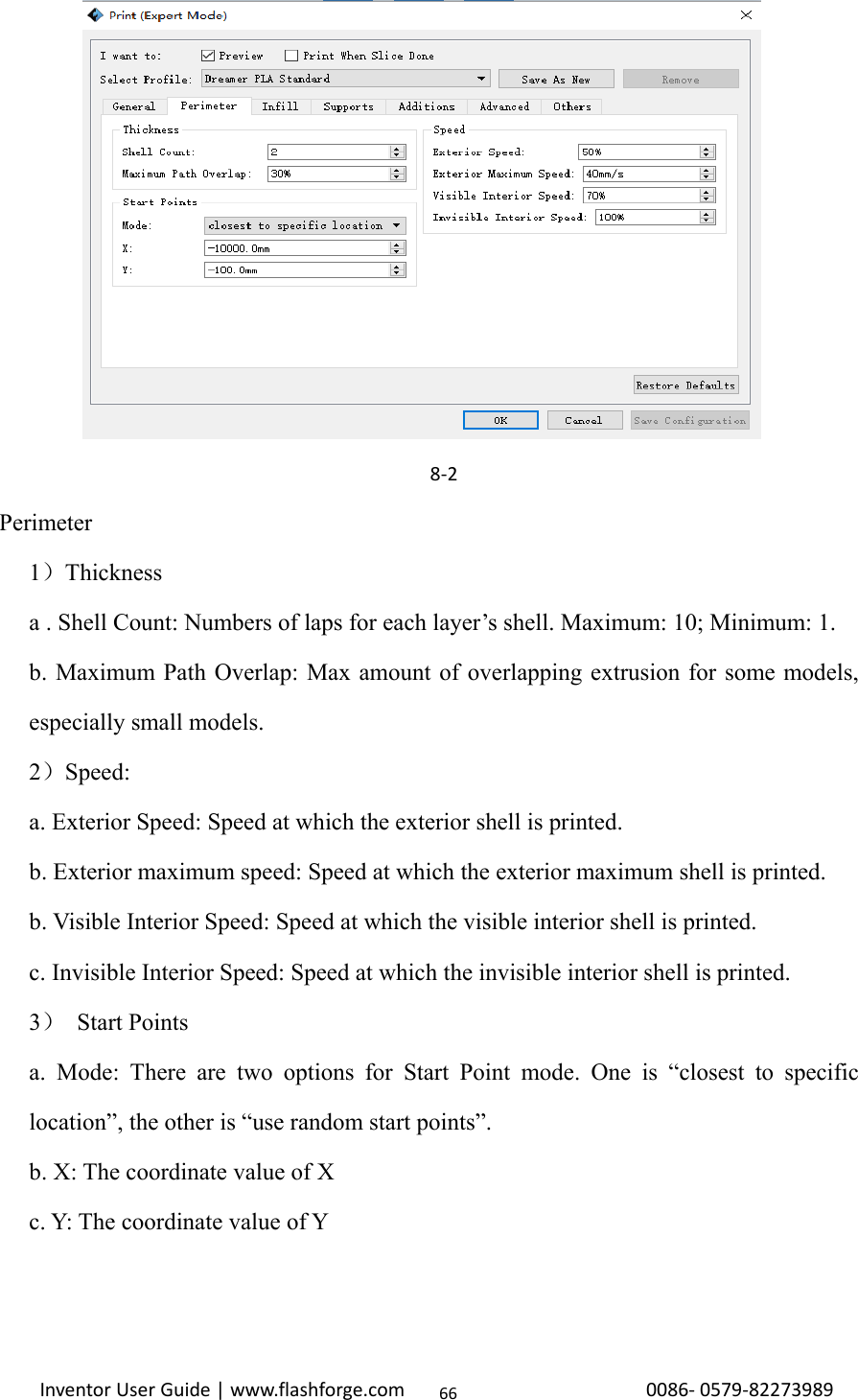                                                                                                                                                             InventorUserGuide|www.flashforge.com0086‐0579‐82273989668‐2  Perimeter 1）Thickness a . Shell Count: Numbers of laps for each layer’s shell. Maximum: 10; Minimum: 1. b. Maximum Path Overlap: Max amount of overlapping extrusion for some models, especially small models.   2）Speed: a. Exterior Speed: Speed at which the exterior shell is printed.   b. Exterior maximum speed: Speed at which the exterior maximum shell is printed. b. Visible Interior Speed: Speed at which the visible interior shell is printed.   c. Invisible Interior Speed: Speed at which the invisible interior shell is printed.   3） Start Points a. Mode: There are two options for Start Point mode. One is “closest to specific location”, the other is “use random start points”. b. X: The coordinate value of X c. Y: The coordinate value of Y     