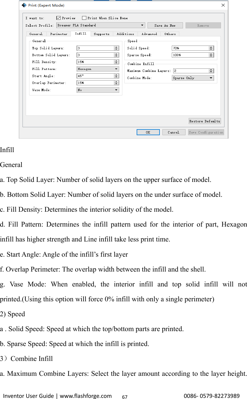                                                                                                                                                            InventorUserGuide|www.flashforge.com0086‐0579‐8227398967           Infill General a. Top Solid Layer: Number of solid layers on the upper surface of model. b. Bottom Solid Layer: Number of solid layers on the under surface of model. c. Fill Density: Determines the interior solidity of the model. d. Fill Pattern: Determines the infill pattern used for the interior of part, Hexagon infill has higher strength and Line infill take less print time. e. Start Angle: Angle of the infill’s first layer f. Overlap Perimeter: The overlap width between the infill and the shell.   g. Vase Mode: When enabled, the interior infill and top solid infill will not printed.(Using this option will force 0% infill with only a single perimeter) 2) Speed a . Solid Speed: Speed at which the top/bottom parts are printed. b. Sparse Speed: Speed at which the infill is printed. 3）Combine Infill a. Maximum Combine Layers: Select the layer amount according to the layer height. 