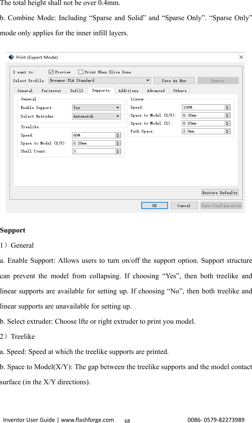                                                                                                                                                             InventorUserGuide|www.flashforge.com0086‐0579‐8227398968The total height shall not be over 0.4mm. b. Combine Mode: Including “Sparse and Solid” and “Sparse Only”. “Sparse Only” mode only applies for the inner infill layers.             Support 1）General a. Enable Support: Allows users to turn on/off the support option. Support structure can prevent the model from collapsing. If choosing “Yes”, then both treelike and linear supports are available for setting up. If choosing “No”, then both treelike and linear supports are unavailable for setting up.   b. Select extruder: Choose lfte or right extruder to print you model. 2）Treelike a. Speed: Speed at which the treelike supports are printed. b. Space to Model(X/Y): The gap between the treelike supports and the model contact surface (in the X/Y directions). 