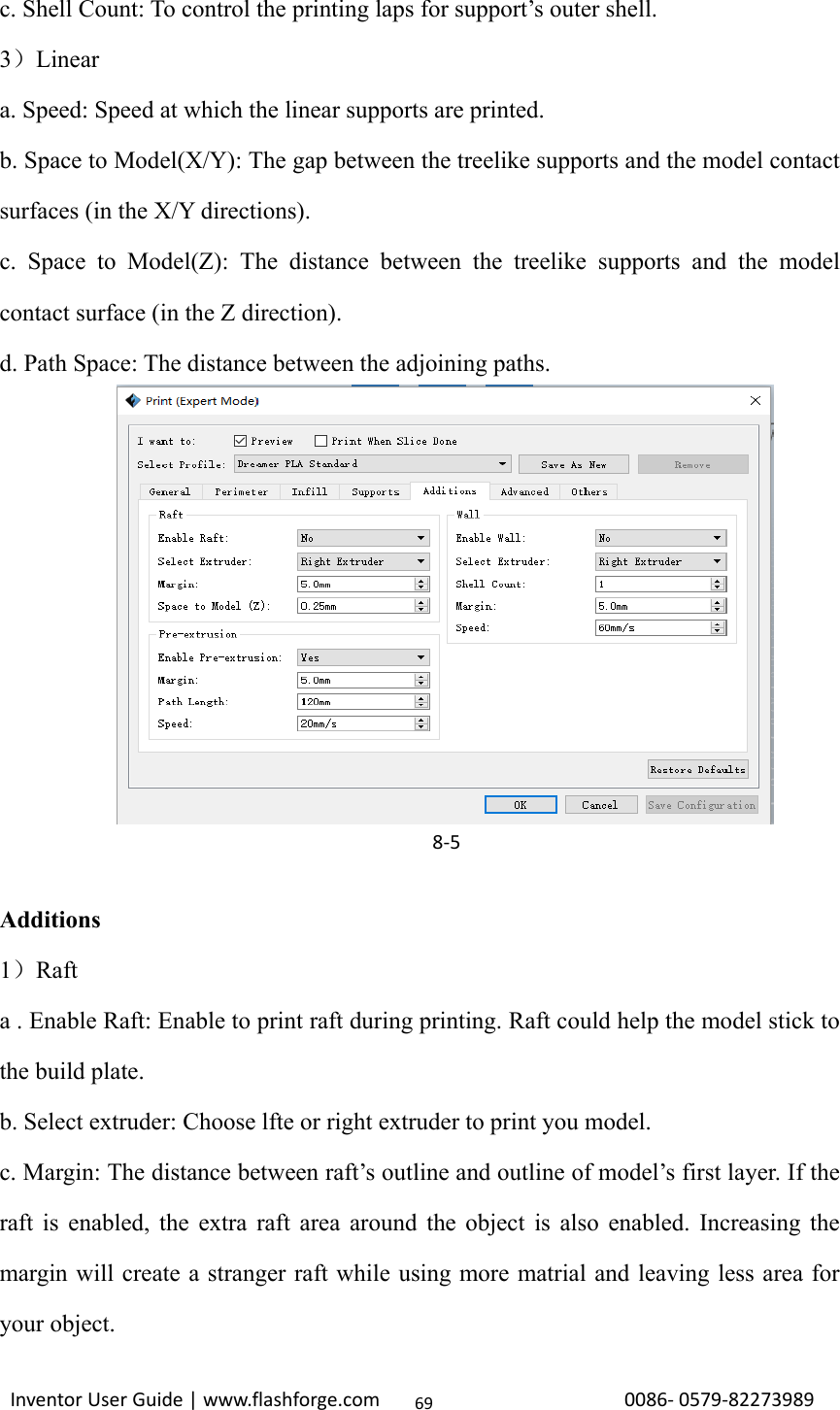                                                                                                                                                             InventorUserGuide|www.flashforge.com0086‐0579‐8227398969c. Shell Count: To control the printing laps for support’s outer shell. 3）Linear a. Speed: Speed at which the linear supports are printed. b. Space to Model(X/Y): The gap between the treelike supports and the model contact surfaces (in the X/Y directions). c. Space to Model(Z): The distance between the treelike supports and the model contact surface (in the Z direction). d. Path Space: The distance between the adjoining paths.           Additions 1）Raft a . Enable Raft: Enable to print raft during printing. Raft could help the model stick to the build plate. b. Select extruder: Choose lfte or right extruder to print you model. c. Margin: The distance between raft’s outline and outline of model’s first layer. If the raft is enabled, the extra raft area around the object is also enabled. Increasing the margin will create a stranger raft while using more matrial and leaving less area for your object. 8‐5
