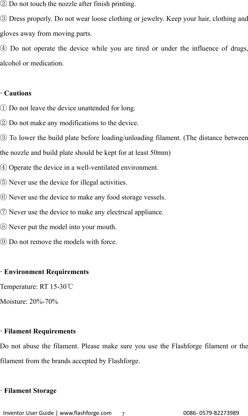                                                                                                                                                             InventorUserGuide|www.flashforge.com0086‐0579‐822739897 Do not touch the nozzle ②after finish printing.    Dress properly. Do not wear loose clothing or jewelry. Keep your hair, clothing and ③gloves away from moving parts.  Do not operate the device while you are tired or under the influence of drugs, ④alcohol or medication.  · Cautions  Do not leave the device unattended for long.①  Do not make any modifications to the device.②  To lower the build ③plate before loading/unloading filament. (The distance between the nozzle and build plate should be kept for at least 50mm)  Operate the device in a well④-ventilated environment.  Never use the device for illegal activities.⑤  Never use the device to make⑥ any food storage vessels.  Never use the device to make any electrical appliance.⑦  Never put the model into your mouth.⑧  Do not remove the models with force.⑨   · Environment Requirements Temperature: RT 15-30℃ Moisture: 20%-70%  · Filament Requirements Do not abuse the filament. Please make sure you use the Flashforge filament or the filament from the brands accepted by Flashforge.  · Filament Storage 