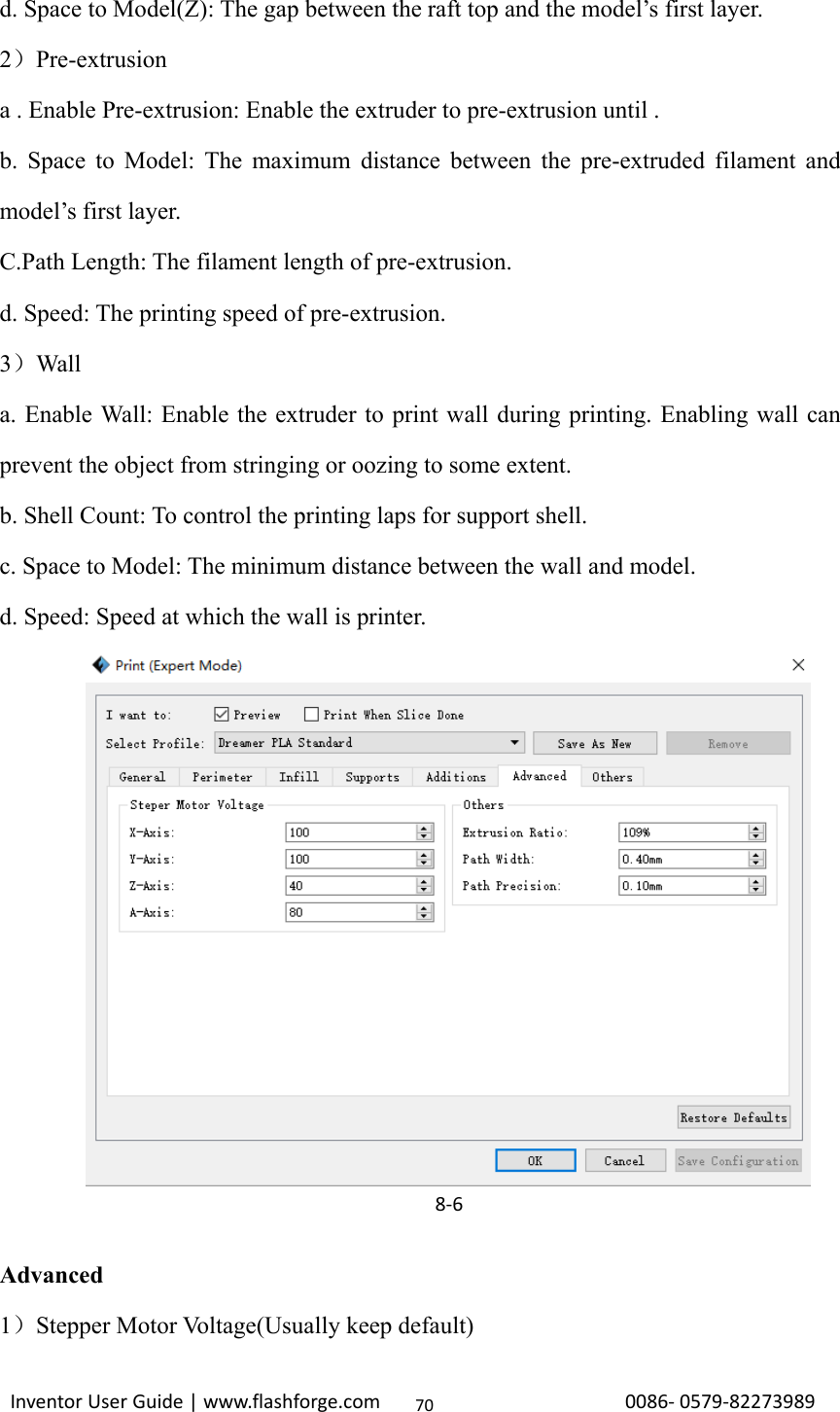                                                                                                                                                             InventorUserGuide|www.flashforge.com0086‐0579‐8227398970d. Space to Model(Z): The gap between the raft top and the model’s first layer. 2）Pre-extrusion a . Enable Pre-extrusion: Enable the extruder to pre-extrusion until .   b. Space to Model: The maximum distance between the pre-extruded filament and model’s first layer. C.Path Length: The filament length of pre-extrusion. d. Speed: The printing speed of pre-extrusion. 3）Wall a. Enable Wall: Enable the extruder to print wall during printing. Enabling wall can prevent the object from stringing or oozing to some extent. b. Shell Count: To control the printing laps for support shell. c. Space to Model: The minimum distance between the wall and model. d. Speed: Speed at which the wall is printer.             Advanced 1）Stepper Motor Voltage(Usually keep default) 8‐6