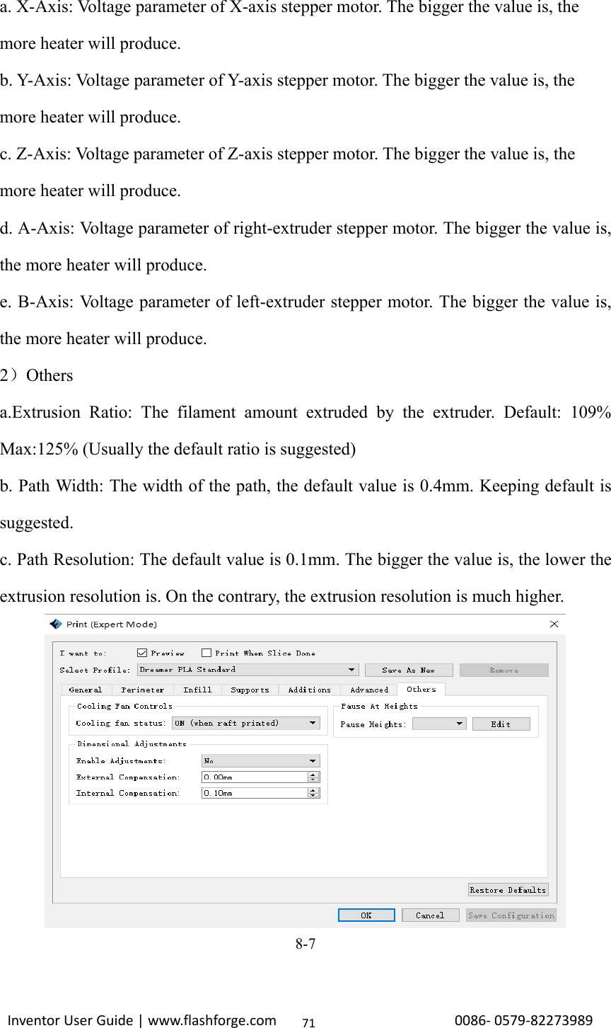                                                                                                                                                             InventorUserGuide|www.flashforge.com0086‐0579‐8227398971a. X-Axis: Voltage parameter of X-axis stepper motor. The bigger the value is, the more heater will produce. b. Y-Axis: Voltage parameter of Y-axis stepper motor. The bigger the value is, the more heater will produce. c. Z-Axis: Voltage parameter of Z-axis stepper motor. The bigger the value is, the more heater will produce. d. A-Axis: Voltage parameter of right-extruder stepper motor. The bigger the value is, the more heater will produce. e. B-Axis: Voltage parameter of left-extruder stepper motor. The bigger the value is, the more heater will produce. 2）Others a.Extrusion Ratio: The filament amount extruded by the extruder. Default: 109% Max:125% (Usually the default ratio is suggested)     b. Path Width: The width of the path, the default value is 0.4mm. Keeping default is suggested. c. Path Resolution: The default value is 0.1mm. The bigger the value is, the lower the extrusion resolution is. On the contrary, the extrusion resolution is much higher.    8-7  