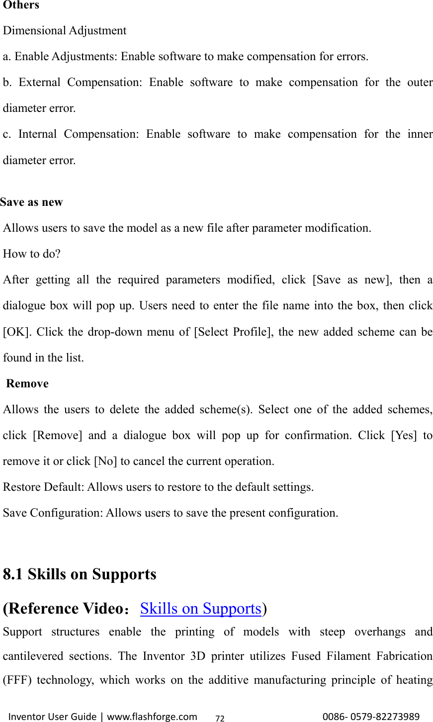                                                                                                                                                             InventorUserGuide|www.flashforge.com0086‐0579‐8227398972Others Dimensional Adjustment a. Enable Adjustments: Enable software to make compensation for errors. b. External Compensation: Enable software to make compensation for the outer diameter error. c. Internal Compensation: Enable software to make compensation for the inner diameter error.     Save as new Allows users to save the model as a new file after parameter modification. How to do? After getting all the required parameters modified, click [Save as new], then a dialogue box will pop up. Users need to enter the file name into the box, then click [OK]. Click the drop-down menu of [Select Profile], the new added scheme can be found in the list.     Remove Allows the users to delete the added scheme(s). Select one of the added schemes, click [Remove] and a dialogue box will pop up for confirmation. Click [Yes] to remove it or click [No] to cancel the current operation. Restore Default: Allows users to restore to the default settings. Save Configuration: Allows users to save the present configuration.   8.1 Skills on Supports (Reference Video：Skills on Supports) Support structures enable the printing of models with steep overhangs and cantilevered sections. The Inventor 3D printer utilizes Fused Filament Fabrication (FFF) technology, which works on the additive manufacturing principle of heating 