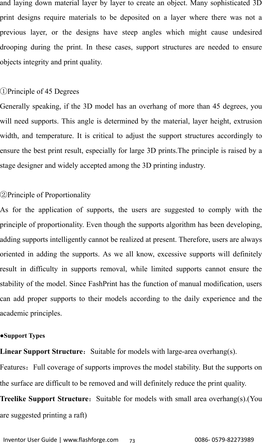                                                                                                                                                             InventorUserGuide|www.flashforge.com0086‐0579‐8227398973and laying down material layer by layer to create an object. Many sophisticated 3D print designs require materials to be deposited on a layer where there was not a previous layer, or the designs have steep angles which might cause undesired drooping during the print. In these cases, support structures are needed to ensure objects integrity and print quality.  Principle of 45 Degrees① Generally speaking, if the 3D model has an overhang of more than 45 degrees, you will need supports. This angle is determined by the material, layer height, extrusion width, and temperature. It is critical to adjust the support structures accordingly to ensure the best print result, especially for large 3D prints.The principle is raised by a stage designer and widely accepted among the 3D printing industry.    Principle of P②roportionality As for the application of supports, the users are suggested to comply with the principle of proportionality. Even though the supports algorithm has been developing, adding supports intelligently cannot be realized at present. Therefore, users are always oriented in adding the supports. As we all know, excessive supports will definitely result in difficulty in supports removal, while limited supports cannot ensure the stability of the model. Since FashPrint has the function of manual modification, users can add proper supports to their models according to the daily experience and the academic principles.    ●Support Types Linear Support Structure：Suitable for models with large-area overhang(s). Features：Full coverage of supports improves the model stability. But the supports on the surface are difficult to be removed and will definitely reduce the print quality.   Treelike Support Structure：Suitable for models with small area overhang(s).(You are suggested printing a raft) 