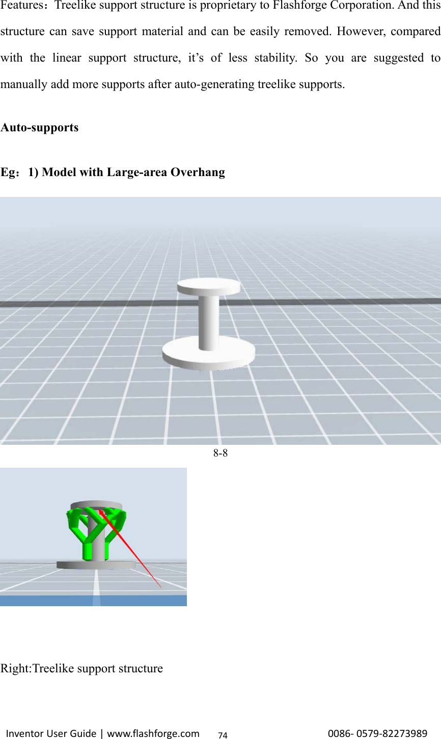                                                                                                                                                             InventorUserGuide|www.flashforge.com0086‐0579‐8227398974Features：Treelike support structure is proprietary to Flashforge Corporation. And this structure can save support material and can be easily removed. However, compared with the linear support structure, it’s of less stability. So you are suggested to manually add more supports after auto-generating treelike supports.  Auto-supports  Eg：1) Model with Large-area Overhang     8-8  Right:Treelike support structure 