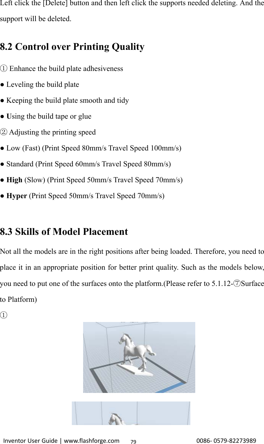                                                                                                                                                             InventorUserGuide|www.flashforge.com0086‐0579‐8227398979Left click the [Delete] button and then left click the supports needed deleting. And the support will be deleted.  8.2 Control over Printing Quality  Enhance the build plate adhesiveness① ● Leveling the build plate ● Keeping the build plate smooth and tidy ● Using the build tape or glue  Adjusting the printing speed② ● Low (Fast) (Print Speed 80mm/s Travel Speed 100mm/s) ● Standard (Print Speed 60mm/s Travel Speed 80mm/s) ● High (Slow) (Print Speed 50mm/s Travel Speed 70mm/s) ● Hyper (Print Speed 50mm/s Travel Speed 70mm/s)   8.3 Skills of Model Placement Not all the models are in the right positions after being loaded. Therefore, you need to place it in an appropriate position for better print quality. Such as the models below, you need to put one of the surfaces onto the platform.(Please refer to 5.1.12-⑦Surface to Platform) ①       