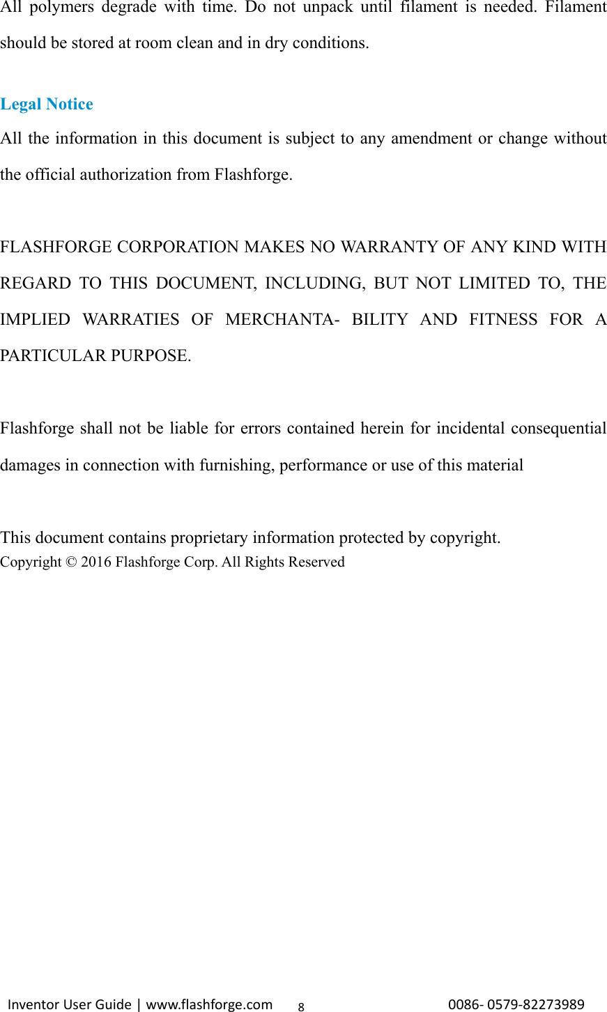                                                                                                                                                             InventorUserGuide|www.flashforge.com0086‐0579‐822739898All polymers degrade with time. Do not unpack until filament is needed. Filament should be stored at room clean and in dry conditions.  Legal Notice All the information in this document is subject to any amendment or change without the official authorization from Flashforge.  FLASHFORGE CORPORATION MAKES NO WARRANTY OF ANY KIND WITH REGARD TO THIS DOCUMENT, INCLUDING, BUT NOT LIMITED TO, THE IMPLIED WARRATIES OF MERCHANTA- BILITY AND FITNESS FOR A PARTICULAR PURPOSE.  Flashforge shall not be liable for errors contained herein for incidental consequential damages in connection with furnishing, performance or use of this material  This document contains proprietary information protected by copyright. Copyright © 2016 Flashforge Corp. All Rights Reserved               