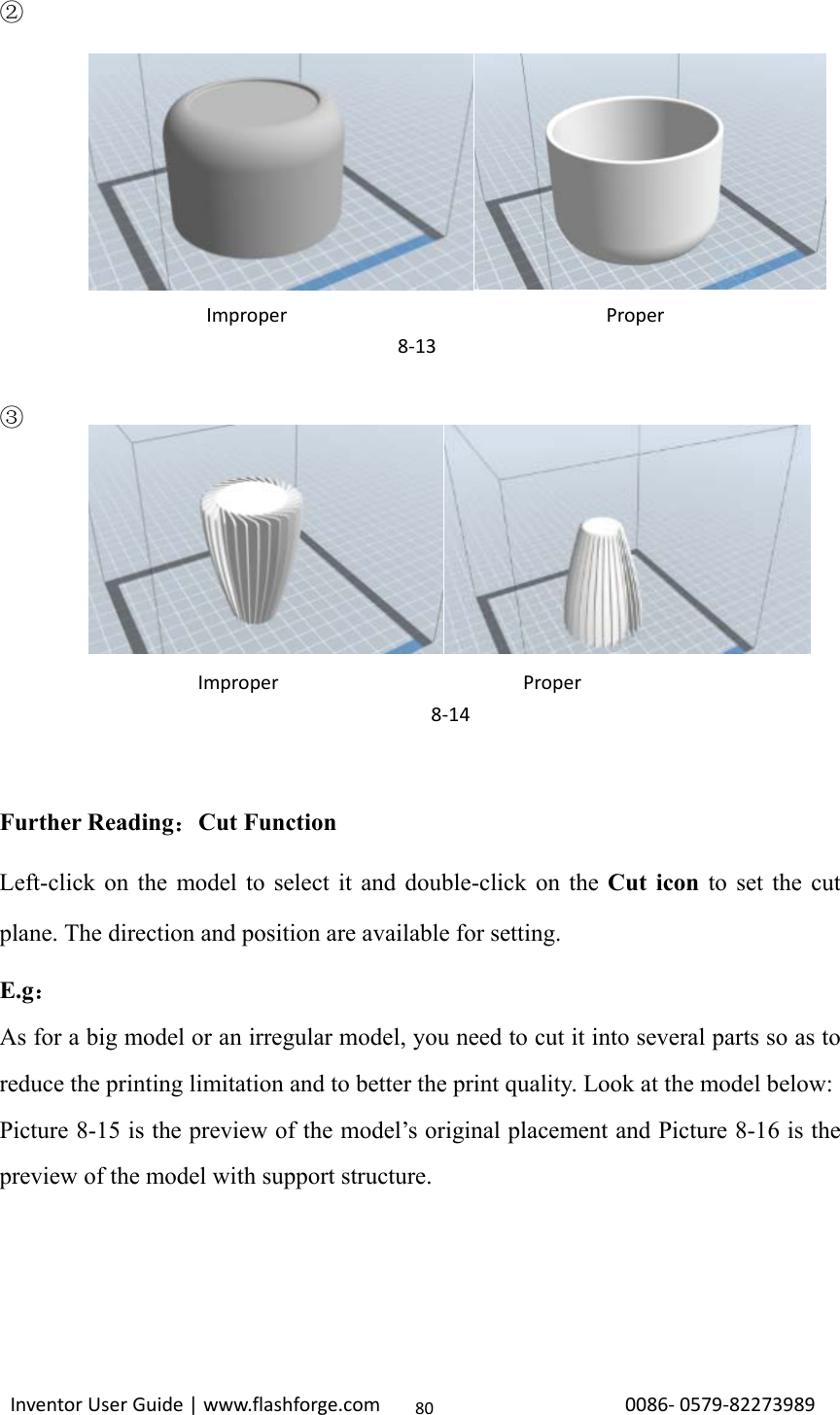                                                                                                                                                             InventorUserGuide|www.flashforge.com0086‐0579‐8227398980②        ③        Further Reading：Cut Function Left-click on the model to select it and double-click on the Cut icon to set the cut plane. The direction and position are available for setting. E.g： As for a big model or an irregular model, you need to cut it into several parts so as to reduce the printing limitation and to better the print quality. Look at the model below:   Picture 8-15 is the preview of the model’s original placement and Picture 8-16 is the preview of the model with support structure.     ImproperProper8‐14ImproperProper8‐13