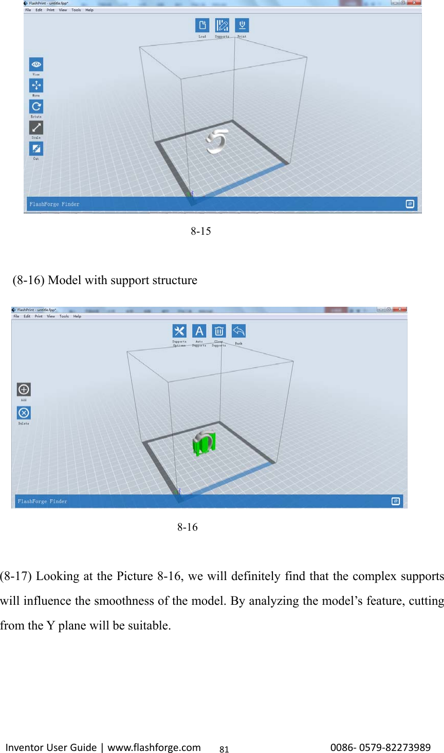                                                                                                                                                             InventorUserGuide|www.flashforge.com0086‐0579‐8227398981                                                                     8-15      (8-16) Model with support structure                                                                                     8-16  (8-17) Looking at the Picture 8-16, we will definitely find that the complex supports will influence the smoothness of the model. By analyzing the model’s feature, cutting from the Y plane will be suitable.        