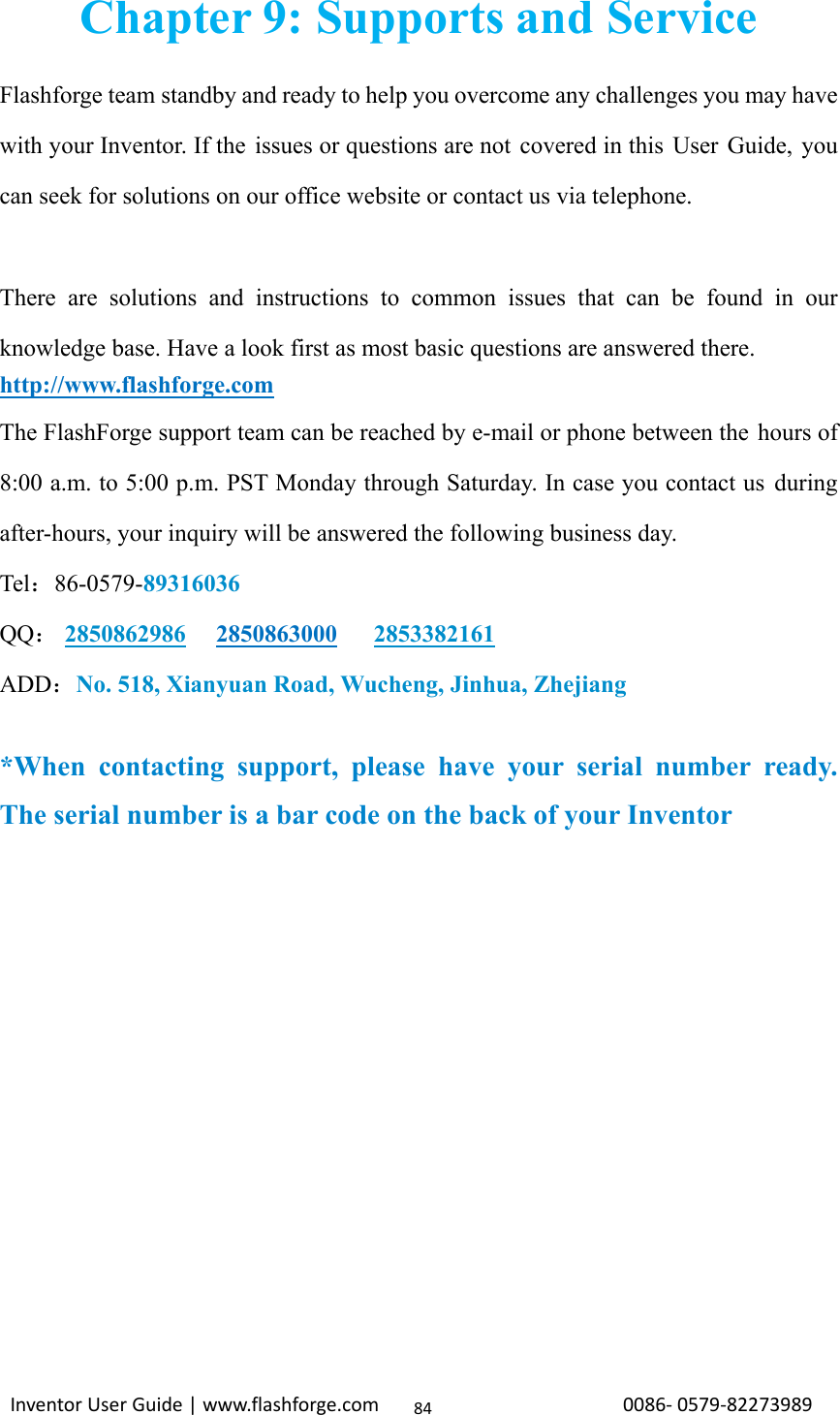                                                                                                                                                             InventorUserGuide|www.flashforge.com0086‐0579‐8227398984Chapter 9: Supports and Service Flashforge team standby and ready to help you overcome any challenges you may have with your Inventor. If the issues or questions are not covered in this User Guide, you can seek for solutions on our office website or contact us via telephone.  There are solutions and instructions to common issues that can be found in our knowledge base. Have a look first as most basic questions are answered there. http://www.flashforge.com The FlashForge support team can be reached by e-mail or phone between the hours of 8:00 a.m. to 5:00 p.m. PST Monday through Saturday. In case you contact us during after-hours, your inquiry will be answered the following business day. Tel：86-0579-89316036 QQ： 2850862986   2850863000   2853382161 ADD：No. 518, Xianyuan Road, Wucheng, Jinhua, Zhejiang  *When contacting support, please have your serial number ready. The serial number is a bar code on the back of your Inventor             