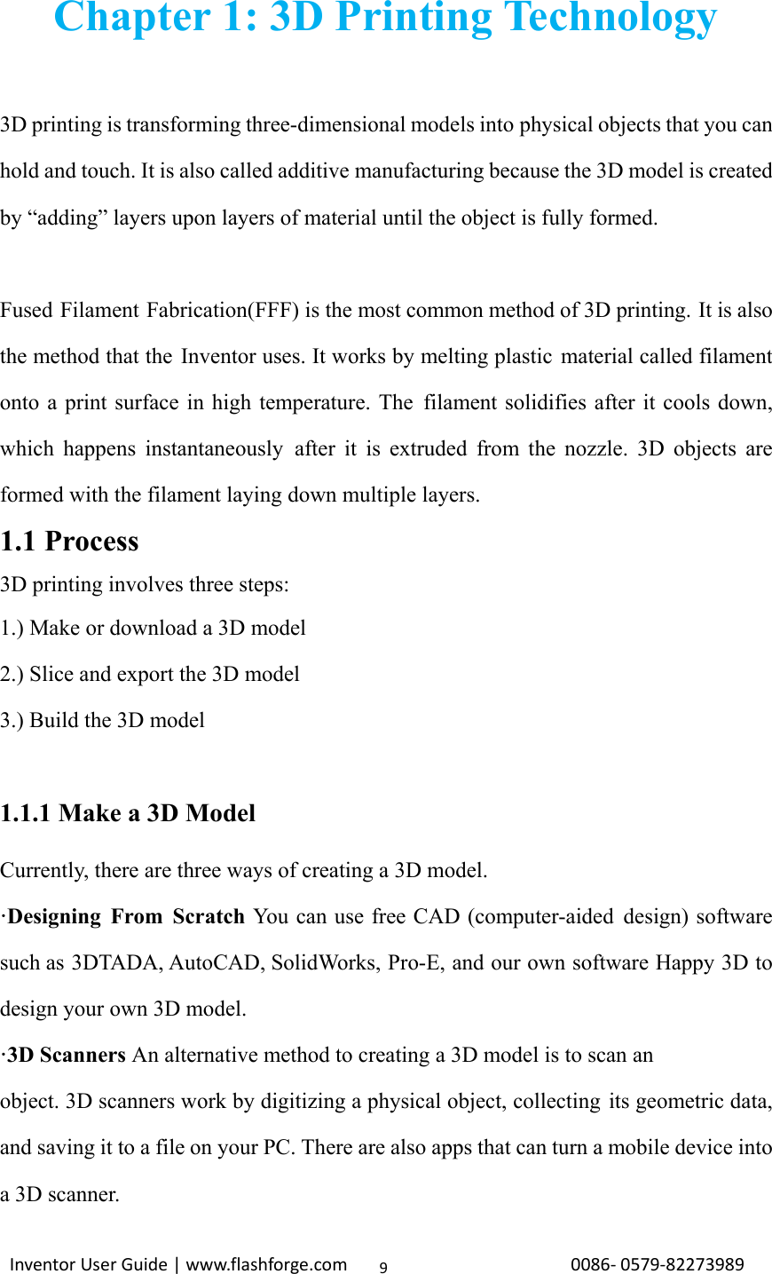                                                                                                                                                            InventorUserGuide|www.flashforge.com0086‐0579‐822739899Chapter 1: 3D Printing Technology  3D printing is transforming three-dimensional models into physical objects that you can hold and touch. It is also called additive manufacturing because the 3D model is created by “adding” layers upon layers of material until the object is fully formed.  Fused Filament Fabrication(FFF) is the most common method of 3D printing. It is also the method that the Inventor uses. It works by melting plastic material called filament onto a print surface in high temperature. The filament solidifies after it cools down, which happens instantaneously after it is extruded from the nozzle. 3D objects are formed with the filament laying down multiple layers. 1.1 Process 3D printing involves three steps:   1.) Make or download a 3D model 2.) Slice and export the 3D model 3.) Build the 3D model  1.1.1 Make a 3D Model Currently, there are three ways of creating a 3D model. ·Designing From Scratch You can use free CAD (computer-aided design) software such as 3DTADA, AutoCAD, SolidWorks, Pro-E, and our own software Happy 3D to design your own 3D model.   ·3D Scanners An alternative method to creating a 3D model is to scan an   object. 3D scanners work by digitizing a physical object, collecting its geometric data, and saving it to a file on your PC. There are also apps that can turn a mobile device into a 3D scanner. 