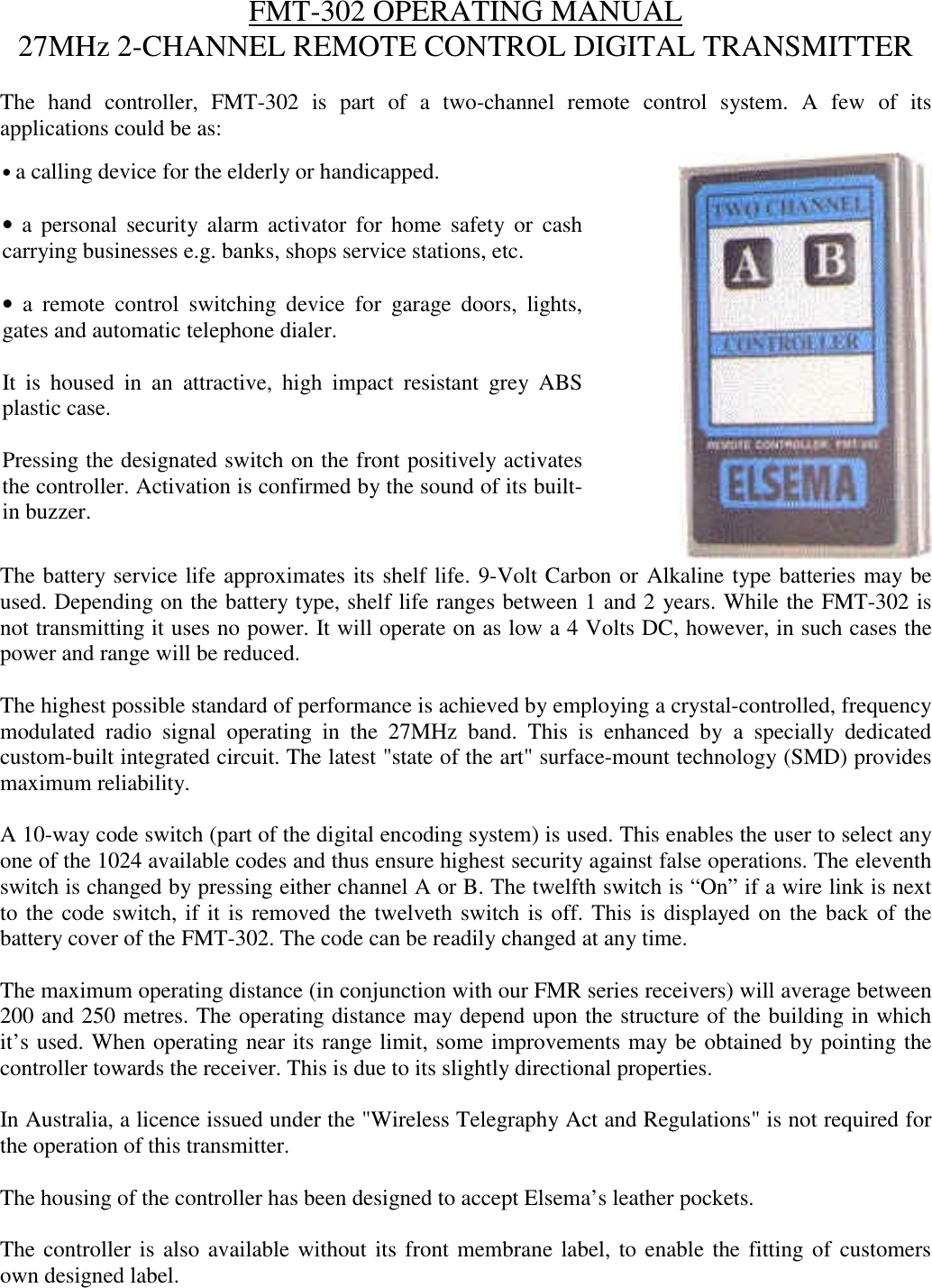 FMT-302 OPERATING MANUAL27MHz 2-CHANNEL REMOTE CONTROL DIGITAL TRANSMITTERThe hand controller, FMT-302 is part of a two-channel remote control system. A few of itsapplications could be as:The battery service life approximates its shelf life. 9-Volt Carbon or Alkaline type batteries may beused. Depending on the battery type, shelf life ranges between 1 and 2 years. While the FMT-302 isnot transmitting it uses no power. It will operate on as low a 4 Volts DC, however, in such cases thepower and range will be reduced.The highest possible standard of performance is achieved by employing a crystal-controlled, frequencymodulated radio signal operating in the 27MHz band. This is enhanced by a specially dedicatedcustom-built integrated circuit. The latest "state of the art" surface-mount technology (SMD) providesmaximum reliability.A 10-way code switch (part of the digital encoding system) is used. This enables the user to select anyone of the 1024 available codes and thus ensure highest security against false operations. The eleventhswitch is changed by pressing either channel A or B. The twelfth switch is &ldquo;On&rdquo; if a wire link is nextto the code switch, if it is removed the twelveth switch is off. This is displayed on the back of thebattery cover of the FMT-302. The code can be readily changed at any time.The maximum operating distance (in conjunction with our FMR series receivers) will average between200 and 250 metres. The operating distance may depend upon the structure of the building in whichit&rsquo;s used. When operating near its range limit, some improvements may be obtained by pointing thecontroller towards the receiver. This is due to its slightly directional properties.In Australia, a licence issued under the "Wireless Telegraphy Act and Regulations" is not required forthe operation of this transmitter.The housing of the controller has been designed to accept Elsema&rsquo;s leather pockets.The controller is also available without its front membrane label, to enable the fitting of customersown designed label.&bull; a calling device for the elderly or handicapped.&bull; a personal security alarm activator for home safety or cashcarrying businesses e.g. banks, shops service stations, etc.&bull; a remote control switching device for garage doors, lights,gates and automatic telephone dialer.It is housed in an attractive, high impact resistant grey ABSplastic case.Pressing the designated switch on the front positively activatesthe controller. Activation is confirmed by the sound of its built-in buzzer.