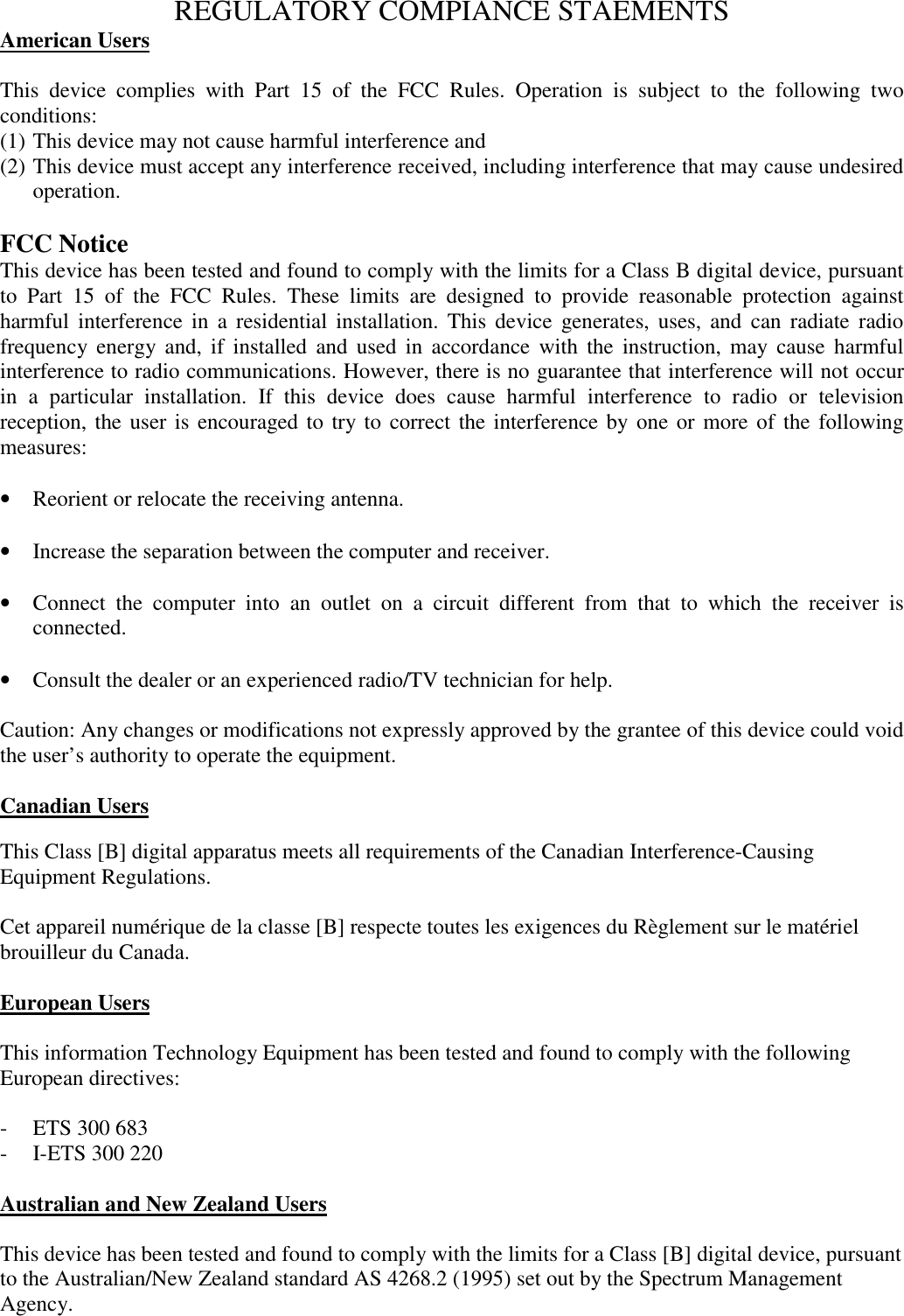 REGULATORY COMPIANCE STAEMENTSAmerican UsersThis device complies with Part 15 of the FCC Rules. Operation is subject to the following twoconditions:(1) This device may not cause harmful interference and(2) This device must accept any interference received, including interference that may cause undesiredoperation.FCC NoticeThis device has been tested and found to comply with the limits for a Class B digital device, pursuantto Part 15 of the FCC Rules. These limits are designed to provide reasonable protection againstharmful interference in a residential installation. This device generates, uses, and can radiate radiofrequency energy and, if installed and used in accordance with the instruction, may cause harmfulinterference to radio communications. However, there is no guarantee that interference will not occurin a particular installation. If this device does cause harmful interference to radio or televisionreception, the user is encouraged to try to correct the interference by one or more of the followingmeasures:&bull; Reorient or relocate the receiving antenna.&bull; Increase the separation between the computer and receiver.&bull; Connect the computer into an outlet on a circuit different from that to which the receiver isconnected.&bull; Consult the dealer or an experienced radio/TV technician for help.Caution: Any changes or modifications not expressly approved by the grantee of this device could voidthe user&rsquo;s authority to operate the equipment.Canadian UsersThis Class [B] digital apparatus meets all requirements of the Canadian Interference-CausingEquipment Regulations.Cet appareil num&eacute;rique de la classe [B] respecte toutes les exigences du R&egrave;glement sur le mat&eacute;rielbrouilleur du Canada.European UsersThis information Technology Equipment has been tested and found to comply with the followingEuropean directives:- ETS 300 683- I-ETS 300 220Australian and New Zealand UsersThis device has been tested and found to comply with the limits for a Class [B] digital device, pursuantto the Australian/New Zealand standard AS 4268.2 (1995) set out by the Spectrum ManagementAgency.
