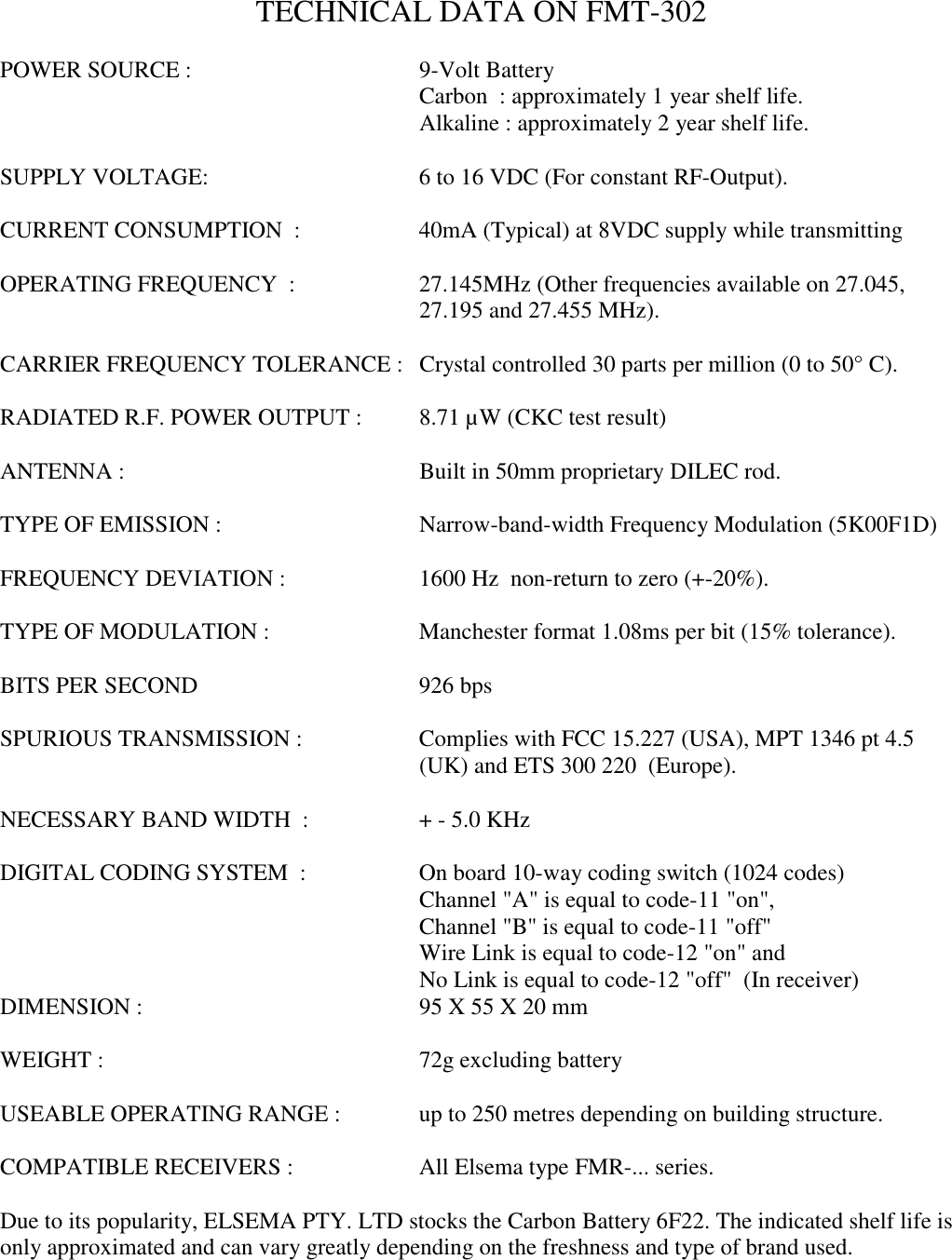 TECHNICAL DATA ON FMT-302POWER SOURCE :  9-Volt BatteryCarbon  : approximately 1 year shelf life.Alkaline : approximately 2 year shelf life.SUPPLY VOLTAGE: 6 to 16 VDC (For constant RF-Output).CURRENT CONSUMPTION  : 40mA (Typical) at 8VDC supply while transmittingOPERATING FREQUENCY  : 27.145MHz (Other frequencies available on 27.045,27.195 and 27.455 MHz).CARRIER FREQUENCY TOLERANCE : Crystal controlled 30 parts per million (0 to 50&deg; C).RADIATED R.F. POWER OUTPUT :  8.71 &micro;W (CKC test result)ANTENNA : Built in 50mm proprietary DILEC rod.TYPE OF EMISSION : Narrow-band-width Frequency Modulation (5K00F1D)FREQUENCY DEVIATION : 1600 Hz  non-return to zero (+-20%).TYPE OF MODULATION :  Manchester format 1.08ms per bit (15% tolerance).BITS PER SECOND 926 bpsSPURIOUS TRANSMISSION : Complies with FCC 15.227 (USA), MPT 1346 pt 4.5(UK) and ETS 300 220  (Europe).NECESSARY BAND WIDTH  : + - 5.0 KHzDIGITAL CODING SYSTEM  :  On board 10-way coding switch (1024 codes)Channel "A" is equal to code-11 "on",Channel "B" is equal to code-11 "off"Wire Link is equal to code-12 "on" andNo Link is equal to code-12 "off"  (In receiver)DIMENSION : 95 X 55 X 20 mmWEIGHT : 72g excluding batteryUSEABLE OPERATING RANGE :  up to 250 metres depending on building structure.COMPATIBLE RECEIVERS : All Elsema type FMR-... series.Due to its popularity, ELSEMA PTY. LTD stocks the Carbon Battery 6F22. The indicated shelf life isonly approximated and can vary greatly depending on the freshness and type of brand used.